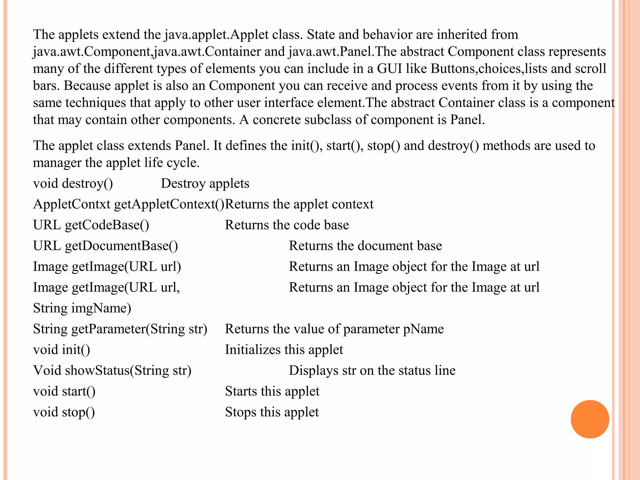 The applets extend the java.applet.Applet class. State and behavior are inherited from
java.awt.Component,java.awt.Container and java.awt.Panel.The abstract Component class represents
many of the different types of elements you can include in a GUI like Buttons,choices,lists and scroll
bars. Because applet is also an Component you can receive and process events from it by using the
same techniques that apply to other user interface element.The abstract Container class is a component
that may contain other components. A concrete subclass of component is Panel.
The applet class extends Panel. It defines the init(), start(), stop() and destroy() methods are used to
manager the applet life cycle.
void destroy()
Destroy applets
AppletContxt getAppletContext()Returns the applet context
URL getCodeBase()
Returns the code base
URL getDocumentBase()
Returns the document base
Image getImage(URL url)
Returns an Image object for the Image at url
Image getImage(URL url,
Returns an Image object for the Image at url
String imgName)
String getParameter(String str) Returns the value of parameter pName
void init()
Initializes this applet
Void showStatus(String str)
Displays str on the status line
void start()
Starts this applet
void stop()
Stops this applet

 