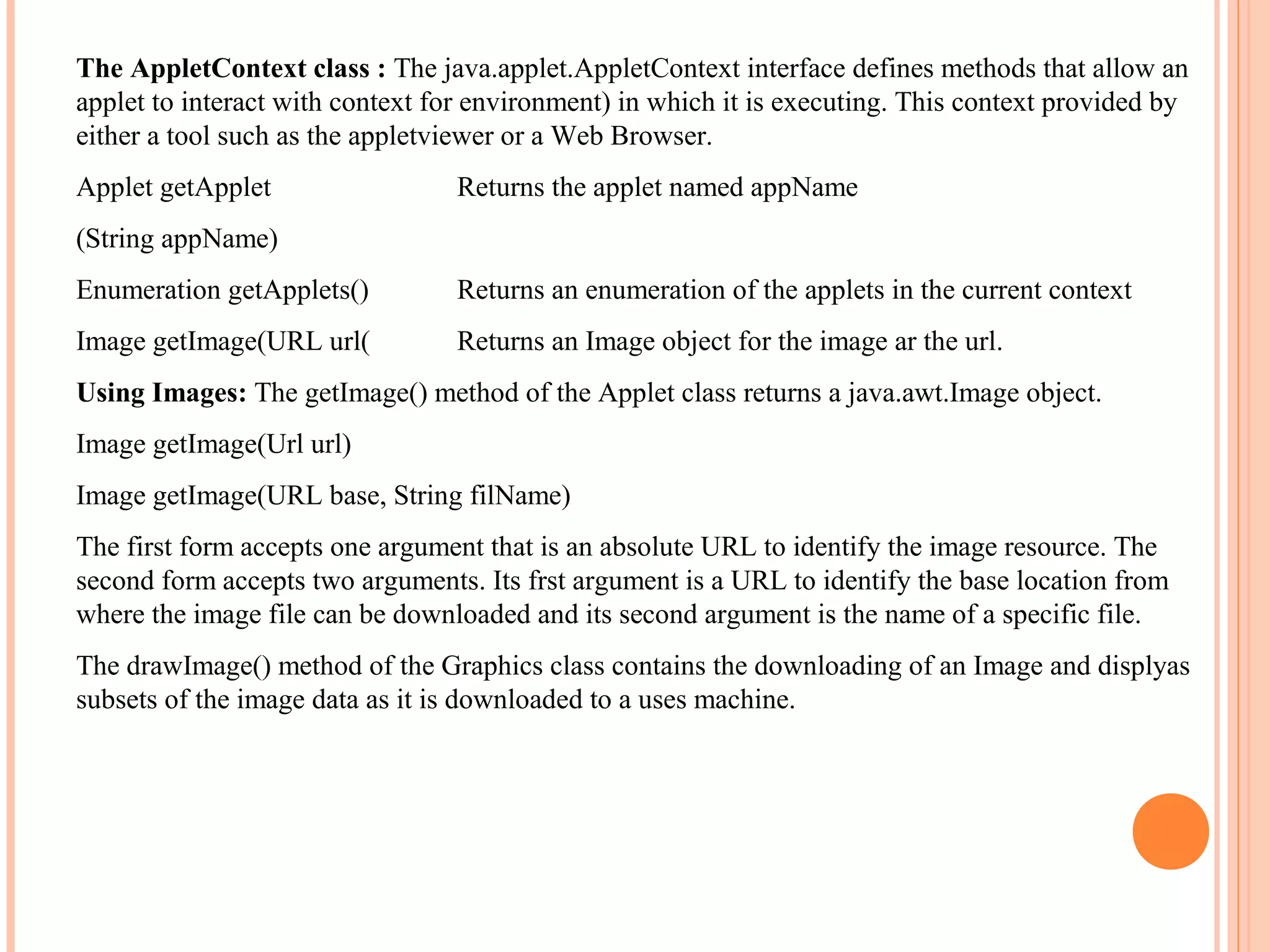 The AppletContext class : The java.applet.AppletContext interface defines methods that allow an
applet to interact with context for environment) in which it is executing. This context provided by
either a tool such as the appletviewer or a Web Browser.
Applet getApplet

Returns the applet named appName

(String appName)
Enumeration getApplets()

Returns an enumeration of the applets in the current context

Image getImage(URL url(

Returns an Image object for the image ar the url.

Using Images: The getImage() method of the Applet class returns a java.awt.Image object.
Image getImage(Url url)
Image getImage(URL base, String filName)
The first form accepts one argument that is an absolute URL to identify the image resource. The
second form accepts two arguments. Its frst argument is a URL to identify the base location from
where the image file can be downloaded and its second argument is the name of a specific file.
The drawImage() method of the Graphics class contains the downloading of an Image and displyas
subsets of the image data as it is downloaded to a uses machine.

 