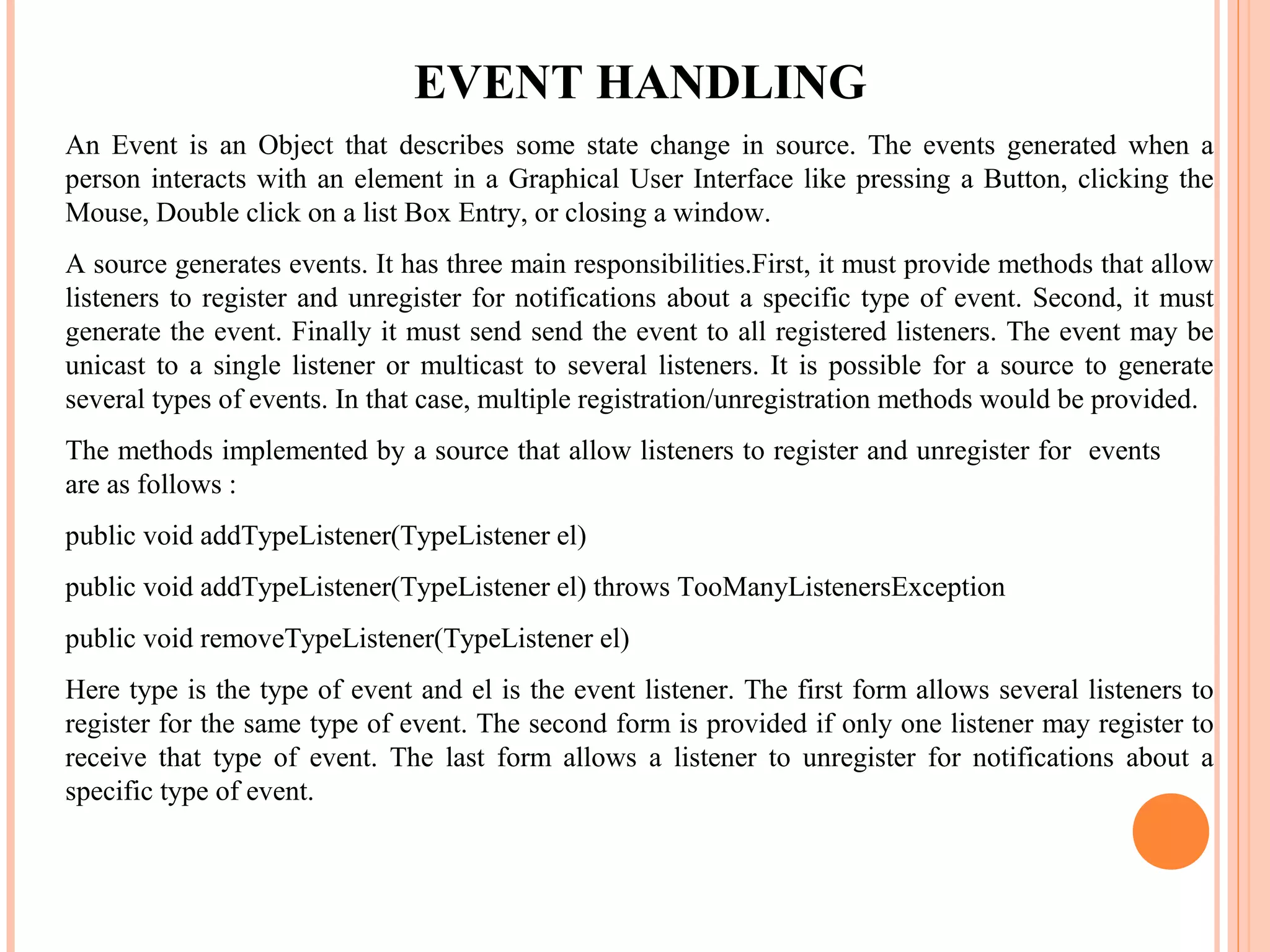 EVENT HANDLING
An Event is an Object that describes some state change in source. The events generated when a
person interacts with an element in a Graphical User Interface like pressing a Button, clicking the
Mouse, Double click on a list Box Entry, or closing a window.
A source generates events. It has three main responsibilities.First, it must provide methods that allow
listeners to register and unregister for notifications about a specific type of event. Second, it must
generate the event. Finally it must send send the event to all registered listeners. The event may be
unicast to a single listener or multicast to several listeners. It is possible for a source to generate
several types of events. In that case, multiple registration/unregistration methods would be provided.
The methods implemented by a source that allow listeners to register and unregister for events
are as follows :
public void addTypeListener(TypeListener el)
public void addTypeListener(TypeListener el) throws TooManyListenersException
public void removeTypeListener(TypeListener el)
Here type is the type of event and el is the event listener. The first form allows several listeners to
register for the same type of event. The second form is provided if only one listener may register to
receive that type of event. The last form allows a listener to unregister for notifications about a
specific type of event.

 