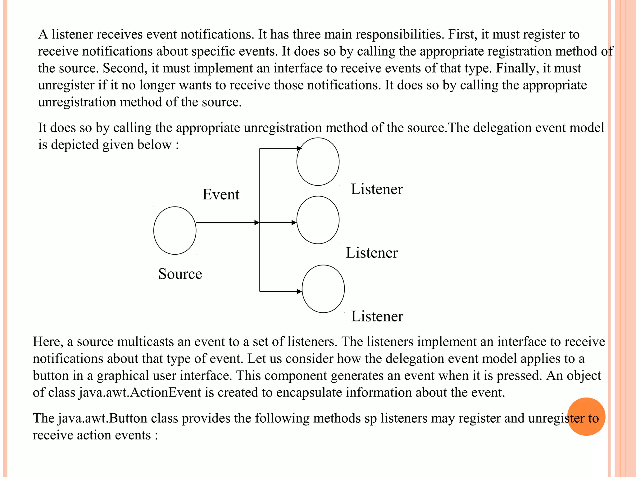 A listener receives event notifications. It has three main responsibilities. First, it must register to
receive notifications about specific events. It does so by calling the appropriate registration method of
the source. Second, it must implement an interface to receive events of that type. Finally, it must
unregister if it no longer wants to receive those notifications. It does so by calling the appropriate
unregistration method of the source.
It does so by calling the appropriate unregistration method of the source.The delegation event model
is depicted given below :

Event

Listener

Listener
Source
Listener
Here, a source multicasts an event to a set of listeners. The listeners implement an interface to receive
notifications about that type of event. Let us consider how the delegation event model applies to a
button in a graphical user interface. This component generates an event when it is pressed. An object
of class java.awt.ActionEvent is created to encapsulate information about the event.
The java.awt.Button class provides the following methods sp listeners may register and unregister to
receive action events :

 