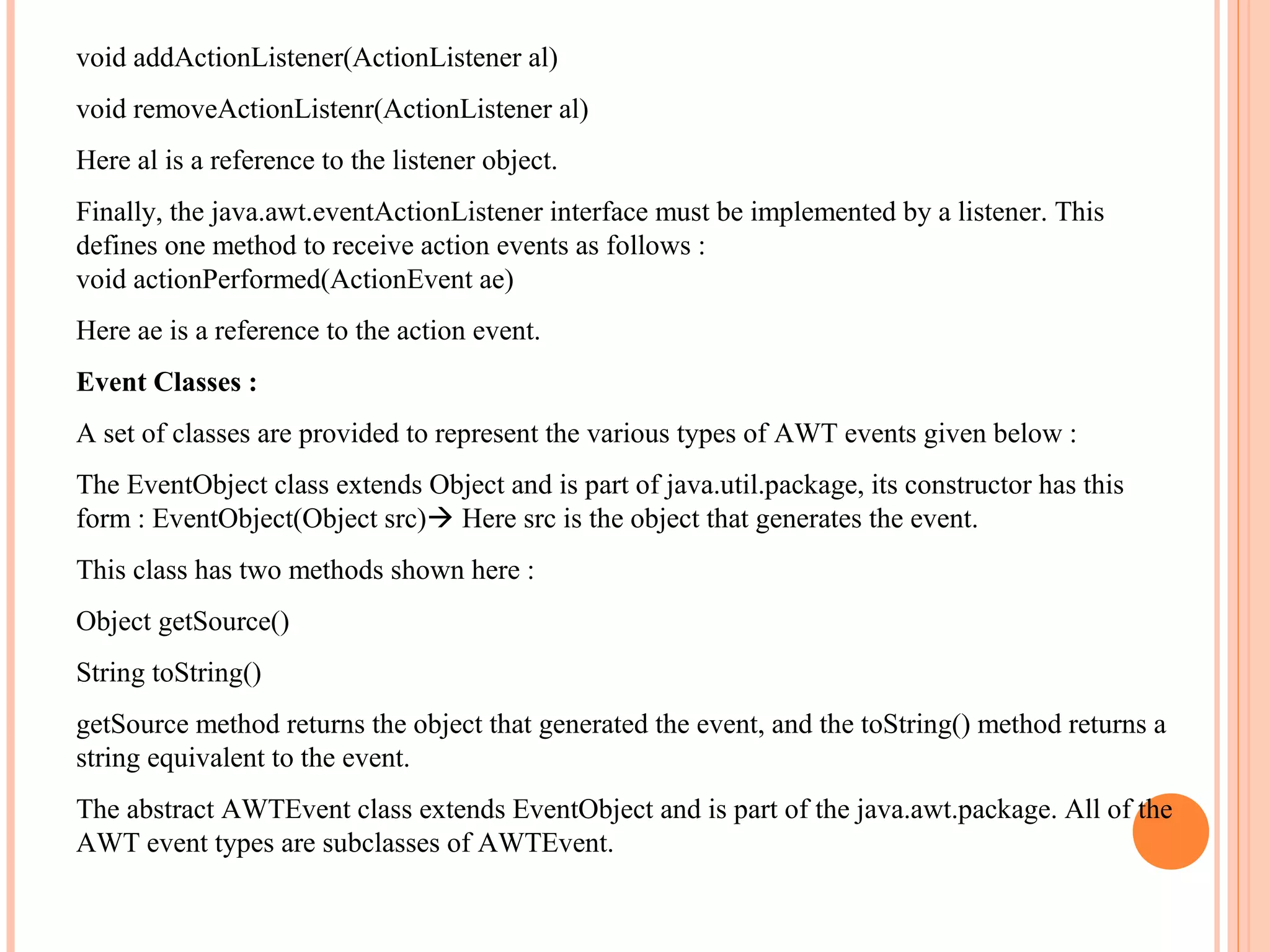 void addActionListener(ActionListener al)
void removeActionListenr(ActionListener al)
Here al is a reference to the listener object.
Finally, the java.awt.eventActionListener interface must be implemented by a listener. This
defines one method to receive action events as follows :
void actionPerformed(ActionEvent ae)
Here ae is a reference to the action event.
Event Classes :
A set of classes are provided to represent the various types of AWT events given below :
The EventObject class extends Object and is part of java.util.package, its constructor has this
form : EventObject(Object src) Here src is the object that generates the event.
This class has two methods shown here :
Object getSource()
String toString()
getSource method returns the object that generated the event, and the toString() method returns a
string equivalent to the event.
The abstract AWTEvent class extends EventObject and is part of the java.awt.package. All of the
AWT event types are subclasses of AWTEvent.

 