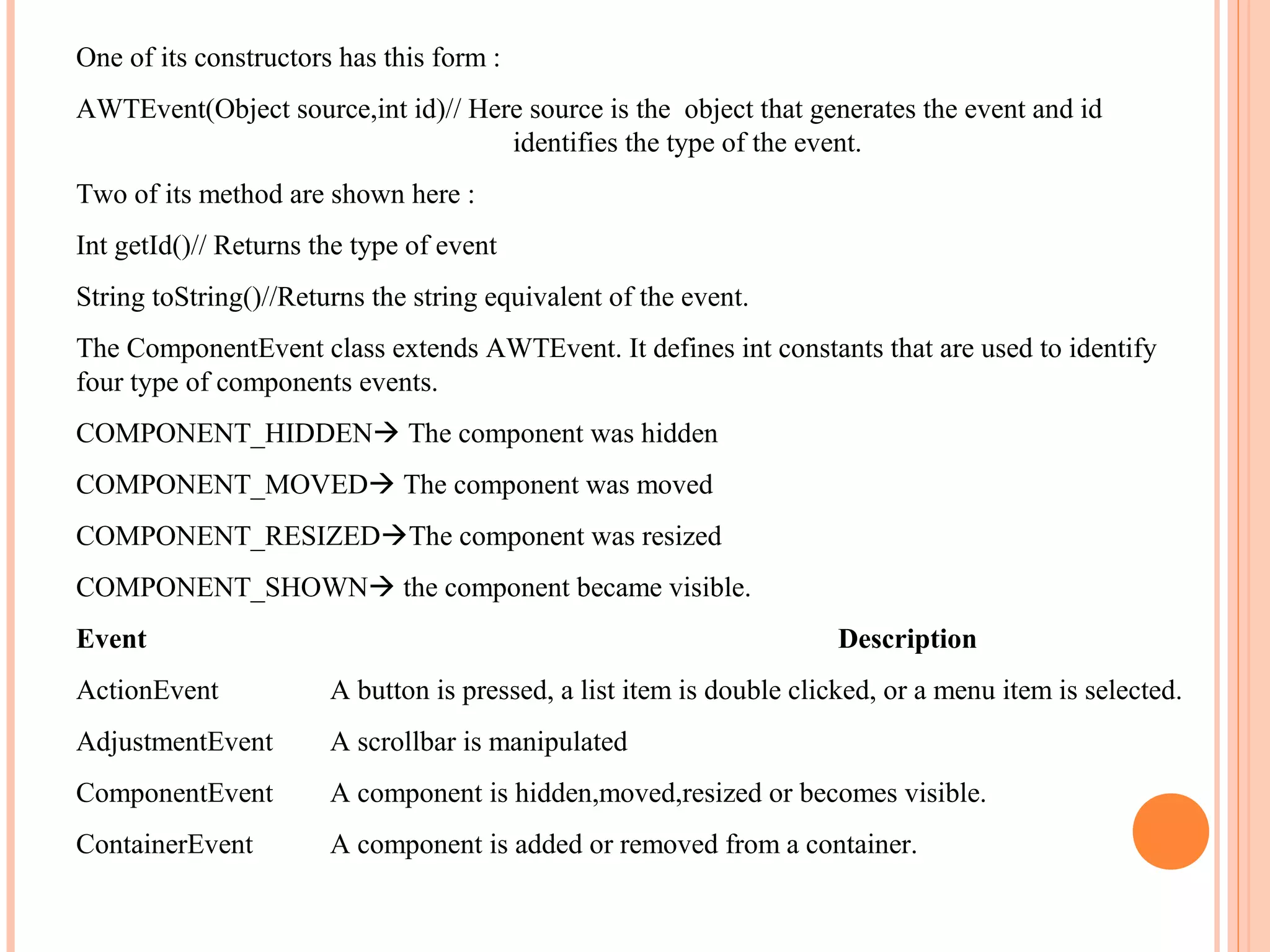 One of its constructors has this form :
AWTEvent(Object source,int id)// Here source is the object that generates the event and id
identifies the type of the event.
Two of its method are shown here :
Int getId()// Returns the type of event
String toString()//Returns the string equivalent of the event.
The ComponentEvent class extends AWTEvent. It defines int constants that are used to identify
four type of components events.
COMPONENT_HIDDEN The component was hidden
COMPONENT_MOVED The component was moved
COMPONENT_RESIZEDThe component was resized
COMPONENT_SHOWN the component became visible.
Event

Description

ActionEvent

A button is pressed, a list item is double clicked, or a menu item is selected.

AdjustmentEvent

A scrollbar is manipulated

ComponentEvent

A component is hidden,moved,resized or becomes visible.

ContainerEvent

A component is added or removed from a container.

 