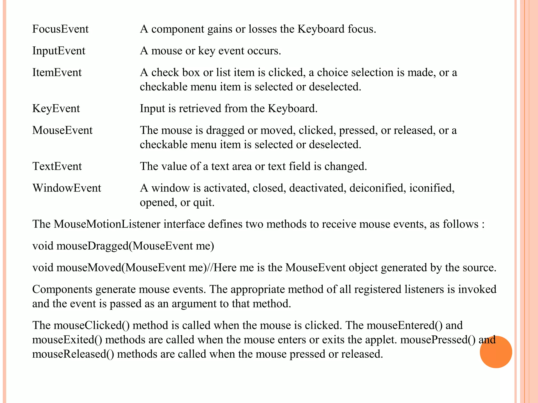 FocusEvent

A component gains or losses the Keyboard focus.

InputEvent

A mouse or key event occurs.

ItemEvent

A check box or list item is clicked, a choice selection is made, or a
checkable menu item is selected or deselected.

KeyEvent

Input is retrieved from the Keyboard.

MouseEvent

The mouse is dragged or moved, clicked, pressed, or released, or a
checkable menu item is selected or deselected.

TextEvent

The value of a text area or text field is changed.

WindowEvent

A window is activated, closed, deactivated, deiconified, iconified,
opened, or quit.

The MouseMotionListener interface defines two methods to receive mouse events, as follows :
void mouseDragged(MouseEvent me)
void mouseMoved(MouseEvent me)//Here me is the MouseEvent object generated by the source.
Components generate mouse events. The appropriate method of all registered listeners is invoked
and the event is passed as an argument to that method.
The mouseClicked() method is called when the mouse is clicked. The mouseEntered() and
mouseExited() methods are called when the mouse enters or exits the applet. mousePressed() and
mouseReleased() methods are called when the mouse pressed or released.

 