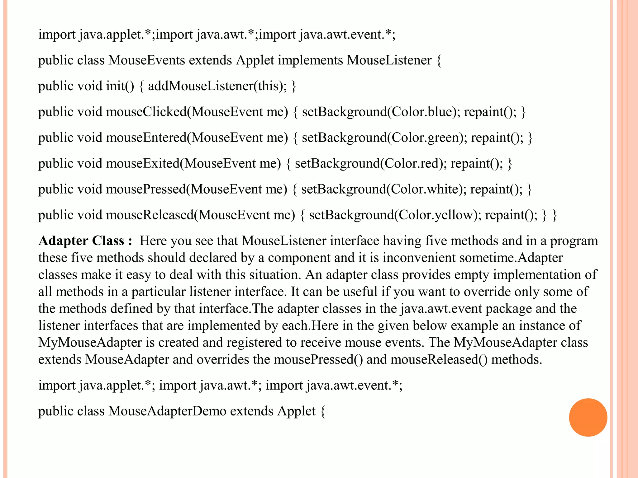import java.applet.*;import java.awt.*;import java.awt.event.*;
public class MouseEvents extends Applet implements MouseListener {
public void init() { addMouseListener(this); }
public void mouseClicked(MouseEvent me) { setBackground(Color.blue); repaint(); }
public void mouseEntered(MouseEvent me) { setBackground(Color.green); repaint(); }
public void mouseExited(MouseEvent me) { setBackground(Color.red); repaint(); }
public void mousePressed(MouseEvent me) { setBackground(Color.white); repaint(); }
public void mouseReleased(MouseEvent me) { setBackground(Color.yellow); repaint(); } }
Adapter Class : Here you see that MouseListener interface having five methods and in a program
these five methods should declared by a component and it is inconvenient sometime.Adapter
classes make it easy to deal with this situation. An adapter class provides empty implementation of
all methods in a particular listener interface. It can be useful if you want to override only some of
the methods defined by that interface.The adapter classes in the java.awt.event package and the
listener interfaces that are implemented by each.Here in the given below example an instance of
MyMouseAdapter is created and registered to receive mouse events. The MyMouseAdapter class
extends MouseAdapter and overrides the mousePressed() and mouseReleased() methods.
import java.applet.*; import java.awt.*; import java.awt.event.*;
public class MouseAdapterDemo extends Applet {

 