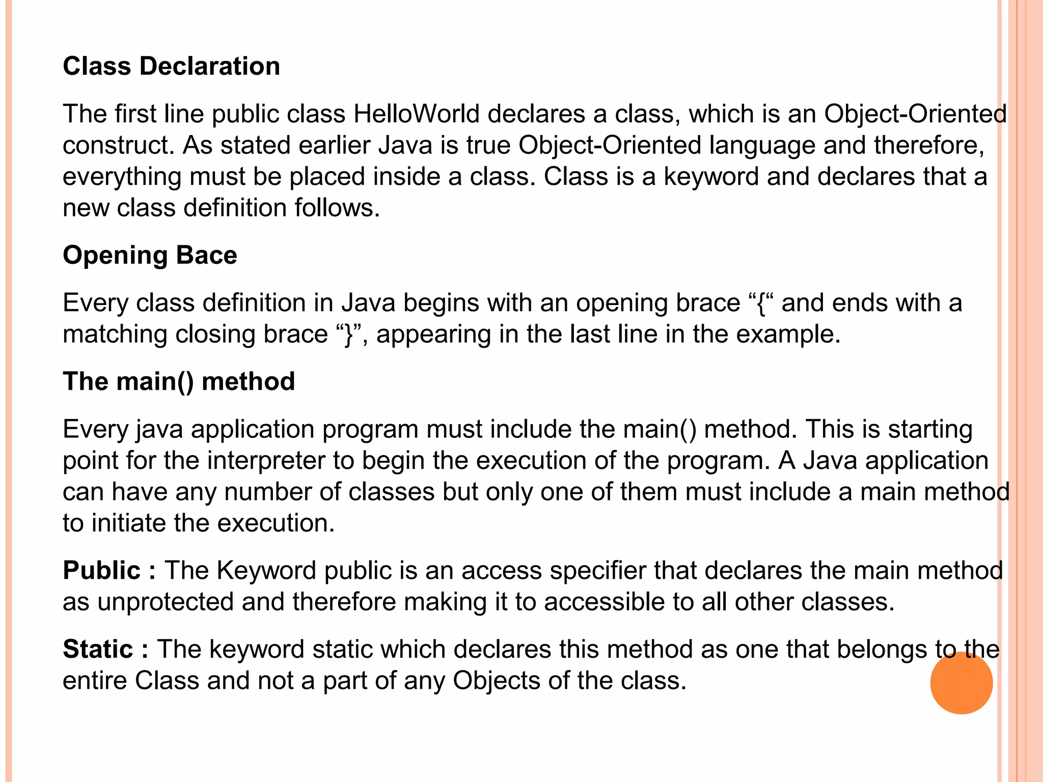 Class Declaration
The first line public class HelloWorld declares a class, which is an Object-Oriented
construct. As stated earlier Java is true Object-Oriented language and therefore,
everything must be placed inside a class. Class is a keyword and declares that a
new class definition follows.
Opening Bace
Every class definition in Java begins with an opening brace “{“ and ends with a
matching closing brace “}”, appearing in the last line in the example.
The main() method
Every java application program must include the main() method. This is starting
point for the interpreter to begin the execution of the program. A Java application
can have any number of classes but only one of them must include a main method
to initiate the execution.
Public : The Keyword public is an access specifier that declares the main method
as unprotected and therefore making it to accessible to all other classes.
Static : The keyword static which declares this method as one that belongs to the
entire Class and not a part of any Objects of the class.

 