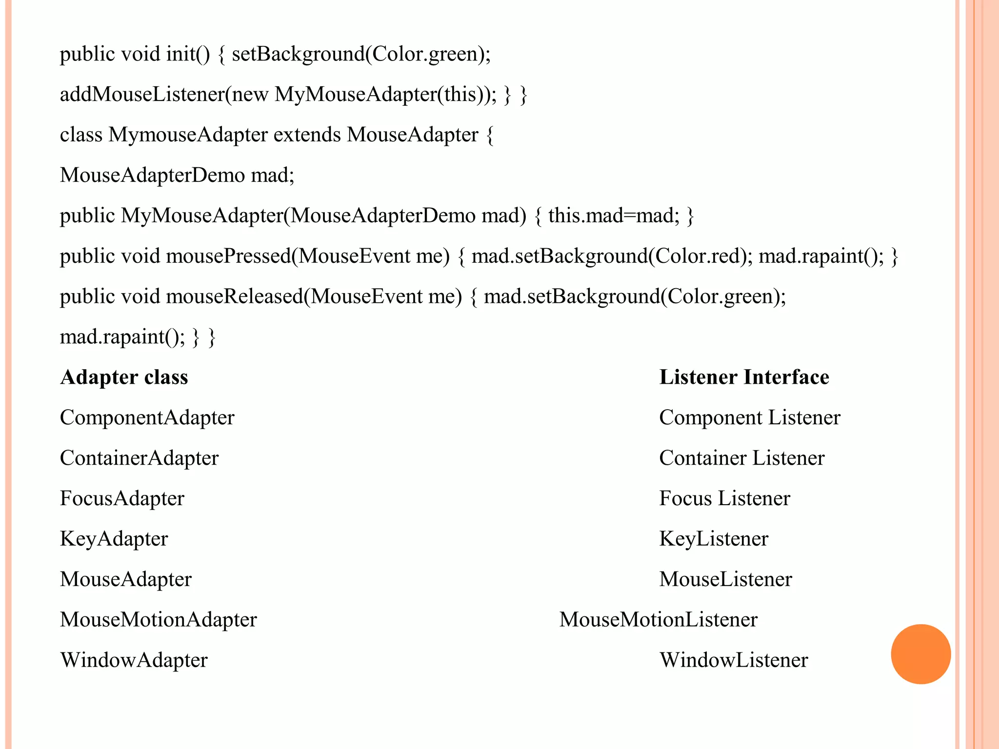 public void init() { setBackground(Color.green);
addMouseListener(new MyMouseAdapter(this)); } }
class MymouseAdapter extends MouseAdapter {
MouseAdapterDemo mad;
public MyMouseAdapter(MouseAdapterDemo mad) { this.mad=mad; }
public void mousePressed(MouseEvent me) { mad.setBackground(Color.red); mad.rapaint(); }
public void mouseReleased(MouseEvent me) { mad.setBackground(Color.green);
mad.rapaint(); } }
Adapter class

Listener Interface

ComponentAdapter

Component Listener

ContainerAdapter

Container Listener

FocusAdapter

Focus Listener

KeyAdapter

KeyListener

MouseAdapter

MouseListener

MouseMotionAdapter
WindowAdapter

MouseMotionListener
WindowListener

 