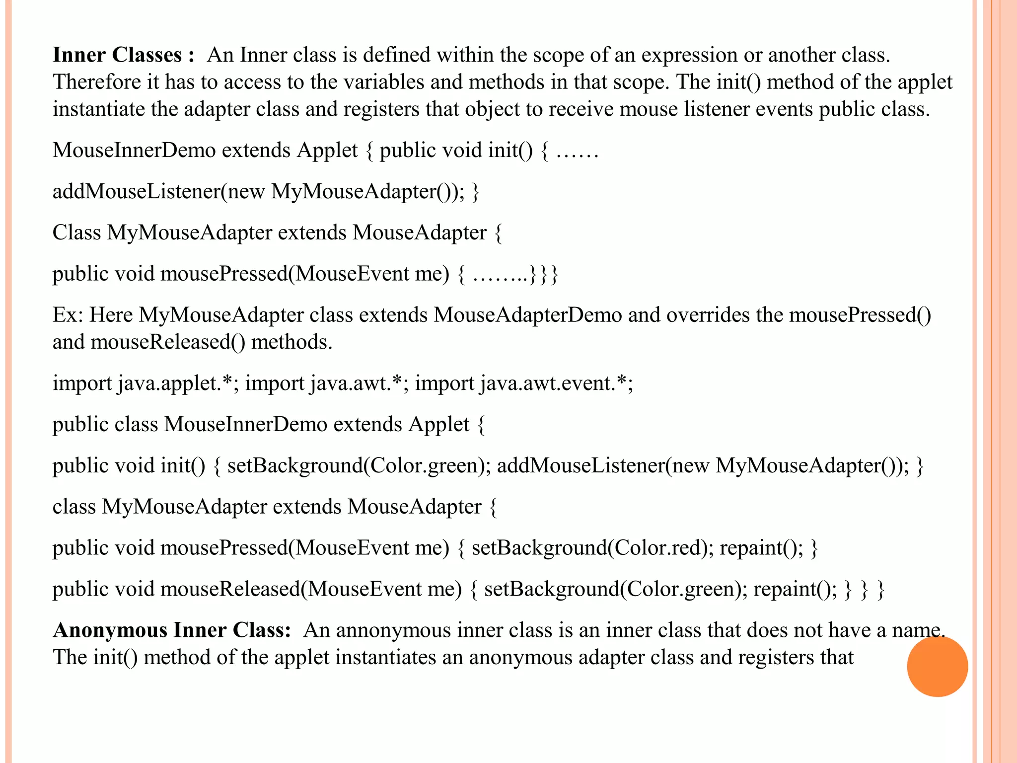 Inner Classes : An Inner class is defined within the scope of an expression or another class.
Therefore it has to access to the variables and methods in that scope. The init() method of the applet
instantiate the adapter class and registers that object to receive mouse listener events public class.
MouseInnerDemo extends Applet { public void init() { ……
addMouseListener(new MyMouseAdapter()); }
Class MyMouseAdapter extends MouseAdapter {
public void mousePressed(MouseEvent me) { ……..}}}
Ex: Here MyMouseAdapter class extends MouseAdapterDemo and overrides the mousePressed()
and mouseReleased() methods.
import java.applet.*; import java.awt.*; import java.awt.event.*;
public class MouseInnerDemo extends Applet {
public void init() { setBackground(Color.green); addMouseListener(new MyMouseAdapter()); }
class MyMouseAdapter extends MouseAdapter {
public void mousePressed(MouseEvent me) { setBackground(Color.red); repaint(); }
public void mouseReleased(MouseEvent me) { setBackground(Color.green); repaint(); } } }
Anonymous Inner Class: An annonymous inner class is an inner class that does not have a name.
The init() method of the applet instantiates an anonymous adapter class and registers that

 