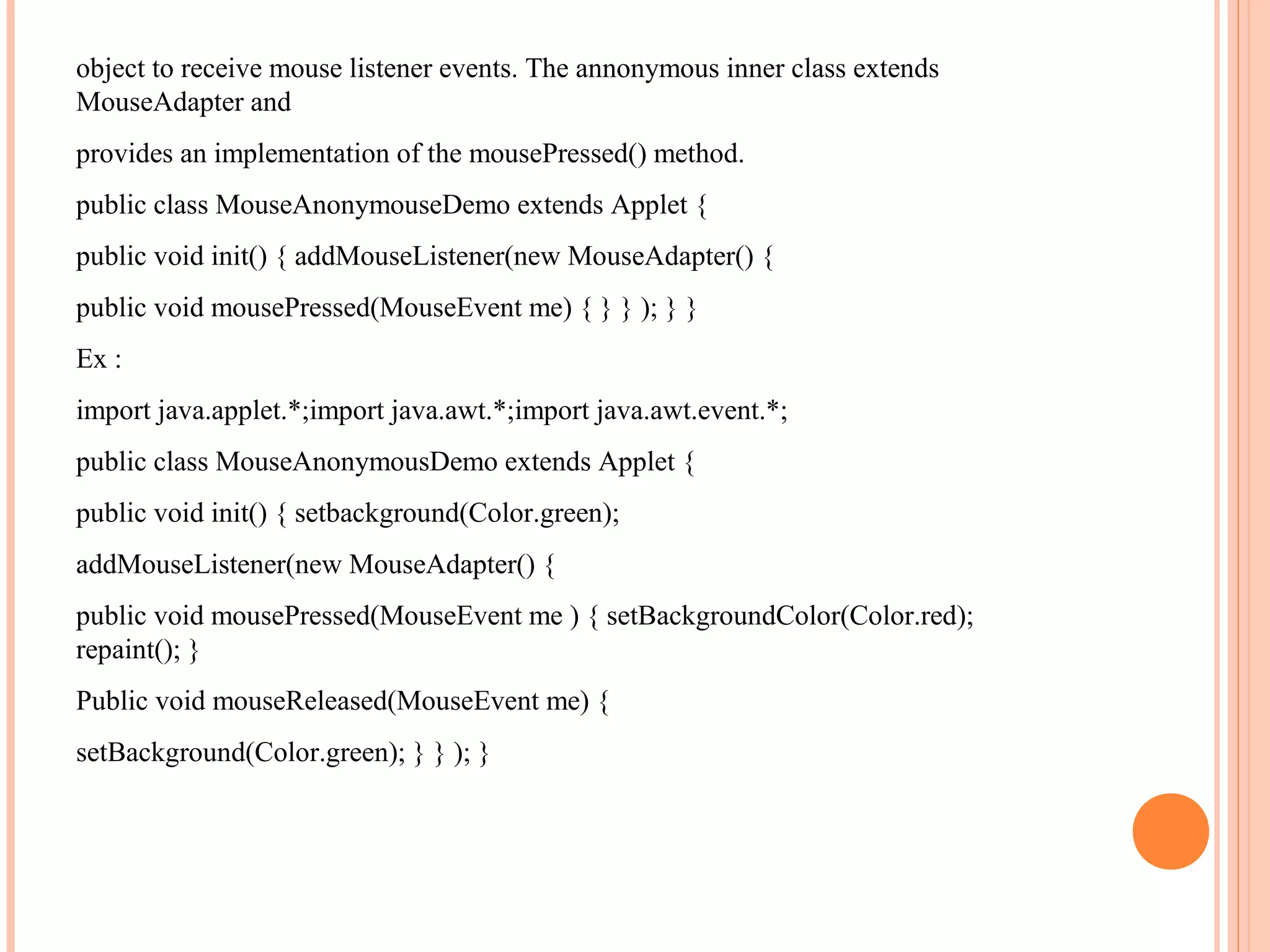 object to receive mouse listener events. The annonymous inner class extends
MouseAdapter and
provides an implementation of the mousePressed() method.
public class MouseAnonymouseDemo extends Applet {
public void init() { addMouseListener(new MouseAdapter() {
public void mousePressed(MouseEvent me) { } } ); } }
Ex :
import java.applet.*;import java.awt.*;import java.awt.event.*;
public class MouseAnonymousDemo extends Applet {
public void init() { setbackground(Color.green);
addMouseListener(new MouseAdapter() {
public void mousePressed(MouseEvent me ) { setBackgroundColor(Color.red);
repaint(); }
Public void mouseReleased(MouseEvent me) {
setBackground(Color.green); } } ); }

 