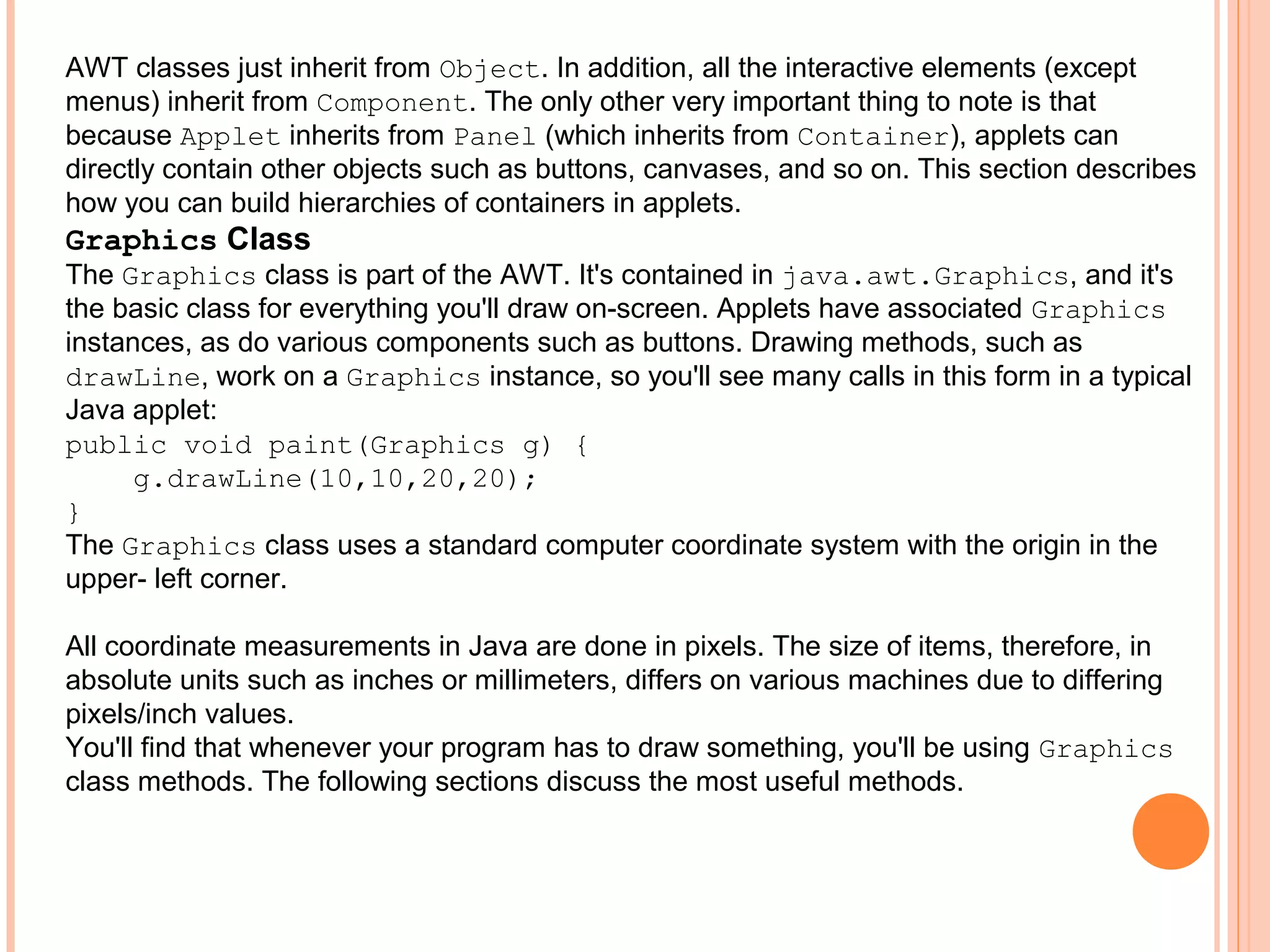 AWT classes just inherit from Object. In addition, all the interactive elements (except
menus) inherit from Component. The only other very important thing to note is that
because Applet inherits from Panel (which inherits from Container), applets can
directly contain other objects such as buttons, canvases, and so on. This section describes
how you can build hierarchies of containers in applets.

Graphics Class
The Graphics class is part of the AWT. It's contained in java.awt.Graphics, and it's
the basic class for everything you'll draw on-screen. Applets have associated Graphics
instances, as do various components such as buttons. Drawing methods, such as
drawLine, work on a Graphics instance, so you'll see many calls in this form in a typical
Java applet:
public void paint(Graphics g) {
g.drawLine(10,10,20,20);
}
The Graphics class uses a standard computer coordinate system with the origin in the
upper- left corner.
All coordinate measurements in Java are done in pixels. The size of items, therefore, in
absolute units such as inches or millimeters, differs on various machines due to differing
pixels/inch values.
You'll find that whenever your program has to draw something, you'll be using Graphics
class methods. The following sections discuss the most useful methods.

 