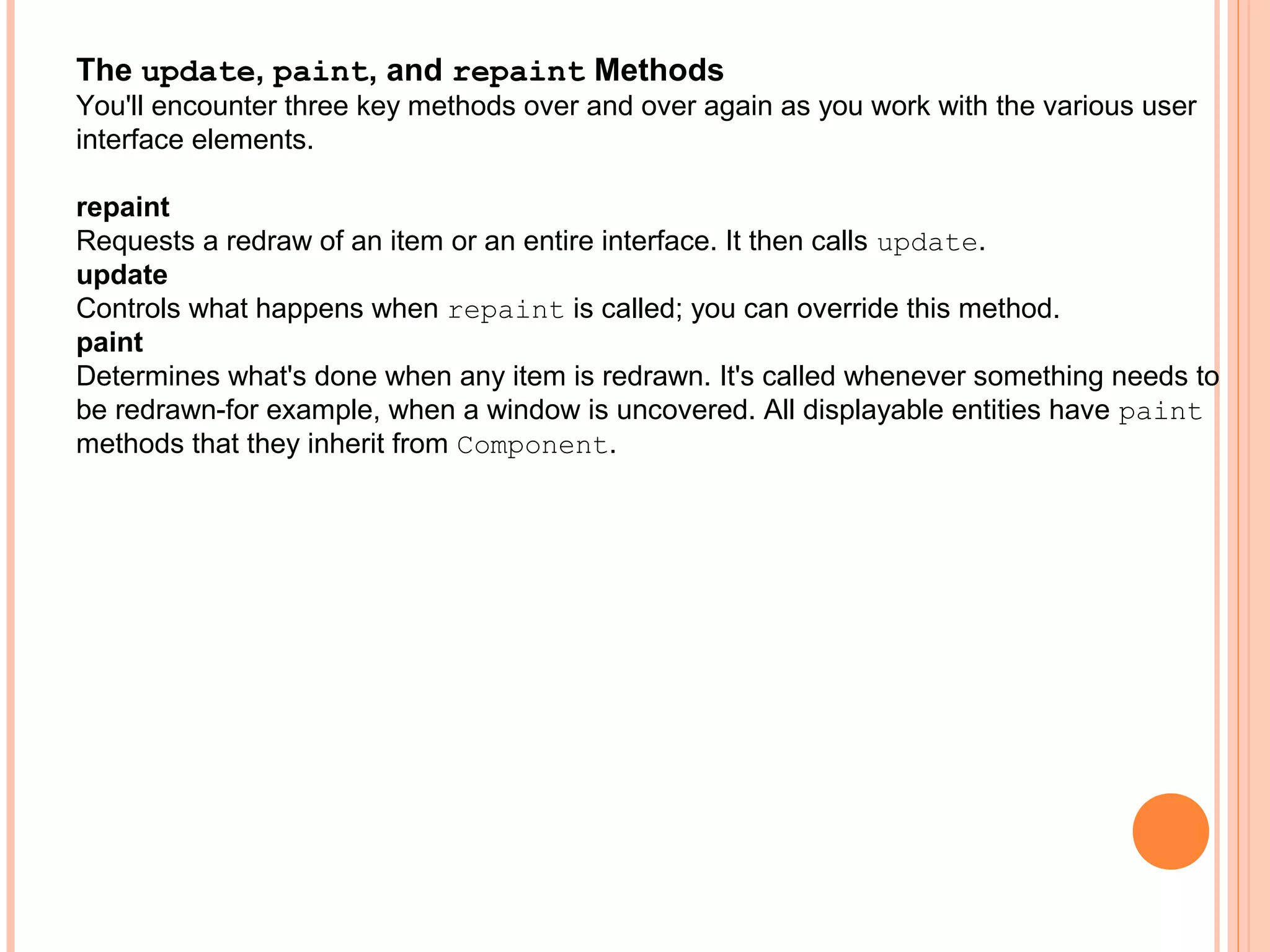 The update, paint, and repaint Methods
You'll encounter three key methods over and over again as you work with the various user
interface elements.
repaint
Requests a redraw of an item or an entire interface. It then calls update.
update
Controls what happens when repaint is called; you can override this method.
paint
Determines what's done when any item is redrawn. It's called whenever something needs to
be redrawn-for example, when a window is uncovered. All displayable entities have paint
methods that they inherit from Component.

 