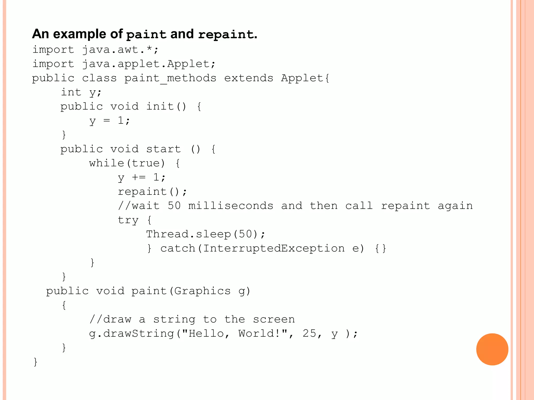An example of paint and repaint.
import java.awt.*;
import java.applet.Applet;
public class paint_methods extends Applet{
int y;
public void init() {
y = 1;
}
public void start () {
while(true) {
y += 1;
repaint();
//wait 50 milliseconds and then call repaint again
try {
Thread.sleep(50);
} catch(InterruptedException e) {}
}
}
public void paint(Graphics g)
{
//draw a string to the screen
g.drawString("Hello, World!", 25, y );
}
}

 