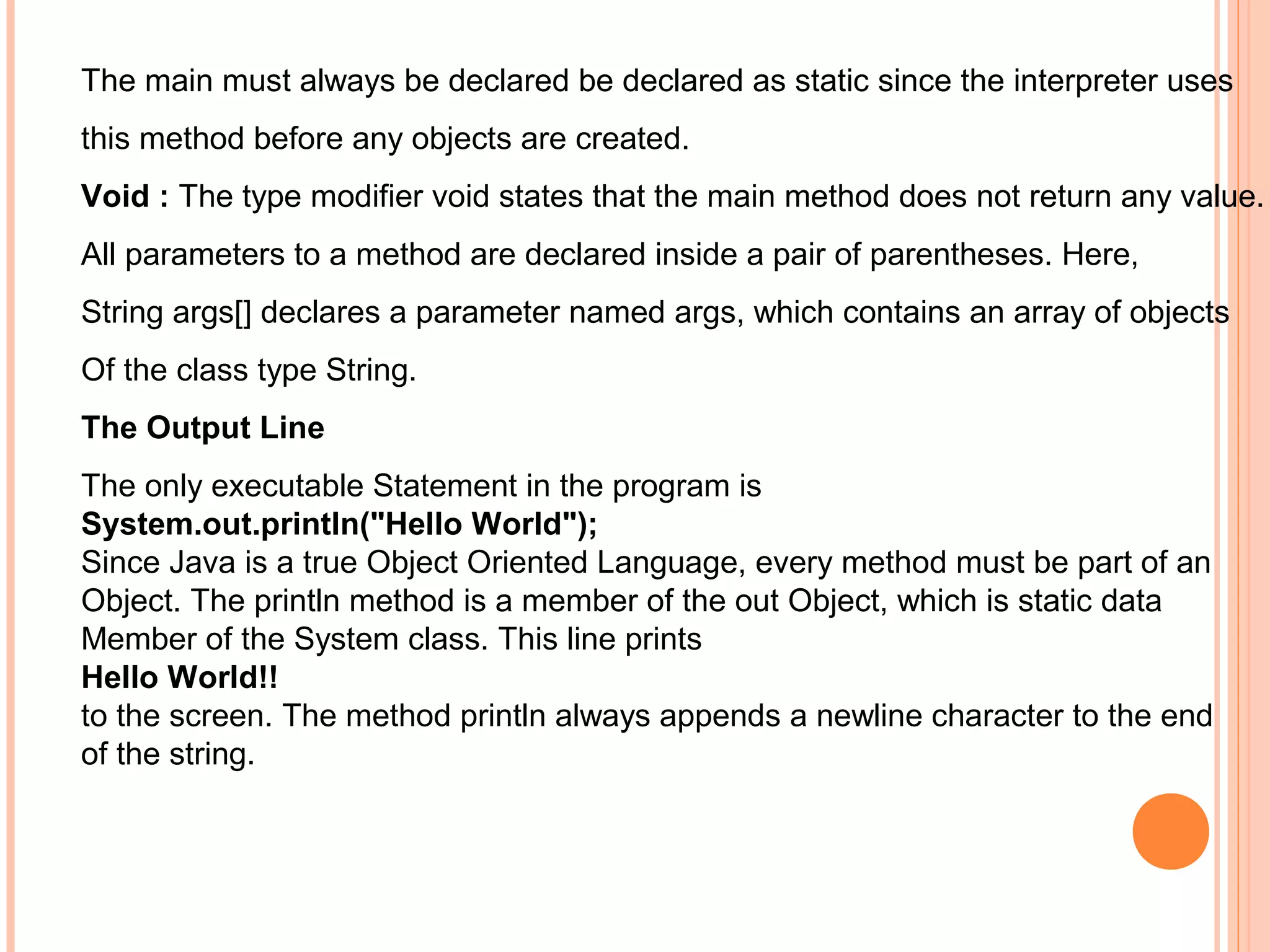 The main must always be declared be declared as static since the interpreter uses
this method before any objects are created.
Void : The type modifier void states that the main method does not return any value.
All parameters to a method are declared inside a pair of parentheses. Here,
String args[] declares a parameter named args, which contains an array of objects
Of the class type String.
The Output Line
The only executable Statement in the program is
System.out.println("Hello World");
Since Java is a true Object Oriented Language, every method must be part of an
Object. The println method is a member of the out Object, which is static data
Member of the System class. This line prints
Hello World!!
to the screen. The method println always appends a newline character to the end
of the string.

 