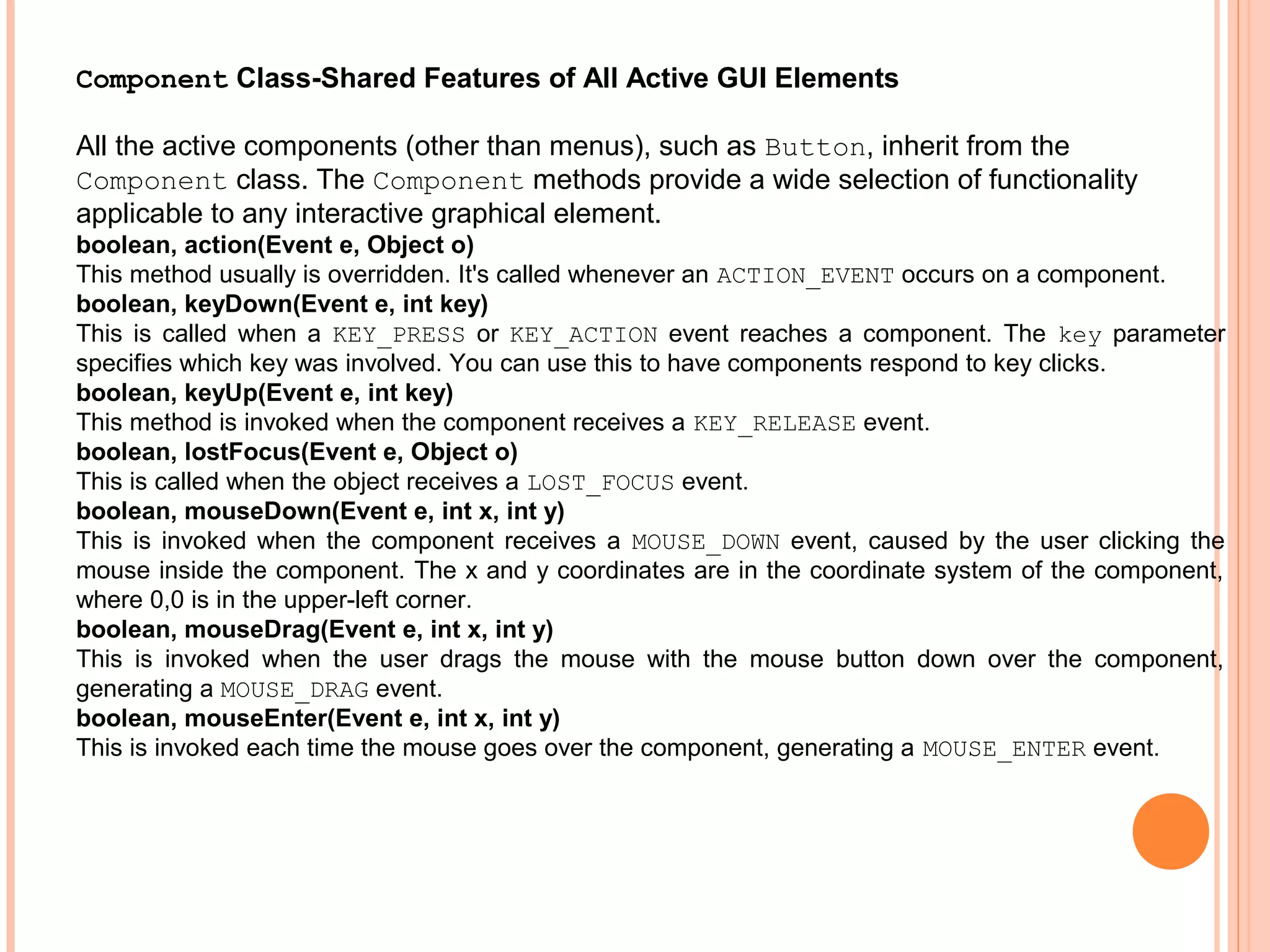 Component Class-Shared Features of All Active GUI Elements
All the active components (other than menus), such as Button, inherit from the
Component class. The Component methods provide a wide selection of functionality
applicable to any interactive graphical element.
boolean, action(Event e, Object o)
This method usually is overridden. It's called whenever an ACTION_EVENT occurs on a component.
boolean, keyDown(Event e, int key)
This is called when a KEY_PRESS or KEY_ACTION event reaches a component. The key parameter
specifies which key was involved. You can use this to have components respond to key clicks.
boolean, keyUp(Event e, int key)
This method is invoked when the component receives a KEY_RELEASE event.
boolean, lostFocus(Event e, Object o)
This is called when the object receives a LOST_FOCUS event.
boolean, mouseDown(Event e, int x, int y)
This is invoked when the component receives a MOUSE_DOWN event, caused by the user clicking the
mouse inside the component. The x and y coordinates are in the coordinate system of the component,
where 0,0 is in the upper-left corner.
boolean, mouseDrag(Event e, int x, int y)
This is invoked when the user drags the mouse with the mouse button down over the component,
generating a MOUSE_DRAG event.
boolean, mouseEnter(Event e, int x, int y)
This is invoked each time the mouse goes over the component, generating a MOUSE_ENTER event.

 