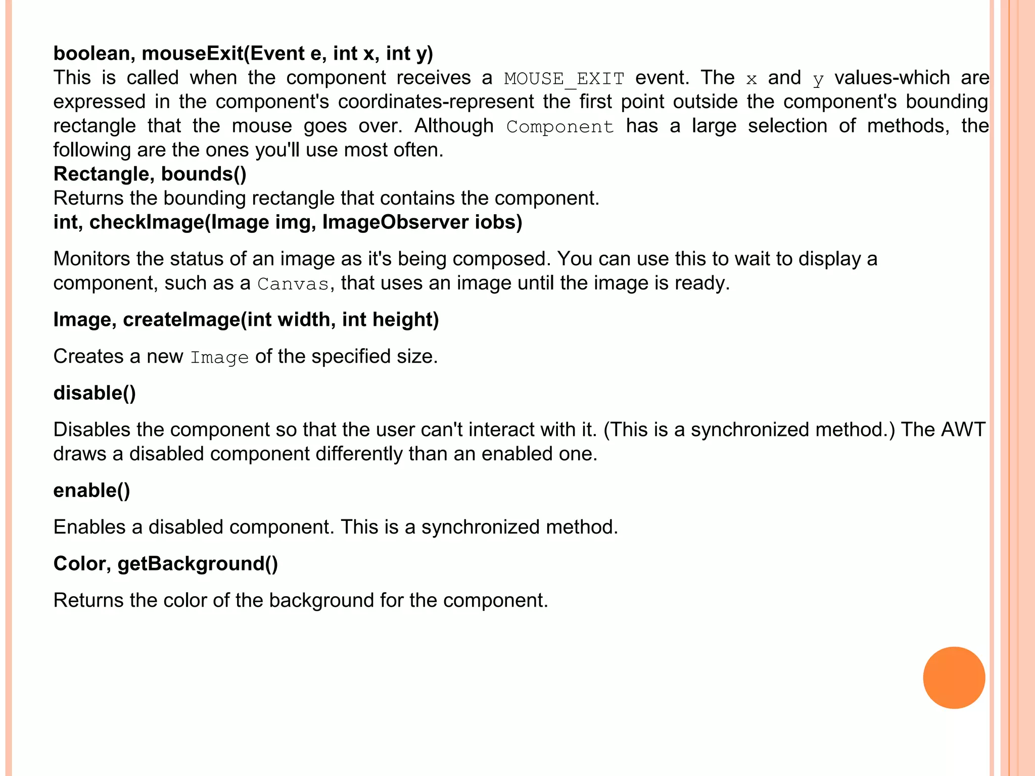 boolean, mouseExit(Event e, int x, int y)
This is called when the component receives a MOUSE_EXIT event. The x and y values-which are
expressed in the component's coordinates-represent the first point outside the component's bounding
rectangle that the mouse goes over. Although Component has a large selection of methods, the
following are the ones you'll use most often.
Rectangle, bounds()
Returns the bounding rectangle that contains the component.
int, checkImage(Image img, ImageObserver iobs)
Monitors the status of an image as it's being composed. You can use this to wait to display a
component, such as a Canvas, that uses an image until the image is ready.
Image, createImage(int width, int height)
Creates a new Image of the specified size.
disable()
Disables the component so that the user can't interact with it. (This is a synchronized method.) The AWT
draws a disabled component differently than an enabled one.
enable()
Enables a disabled component. This is a synchronized method.
Color, getBackground()
Returns the color of the background for the component.

 