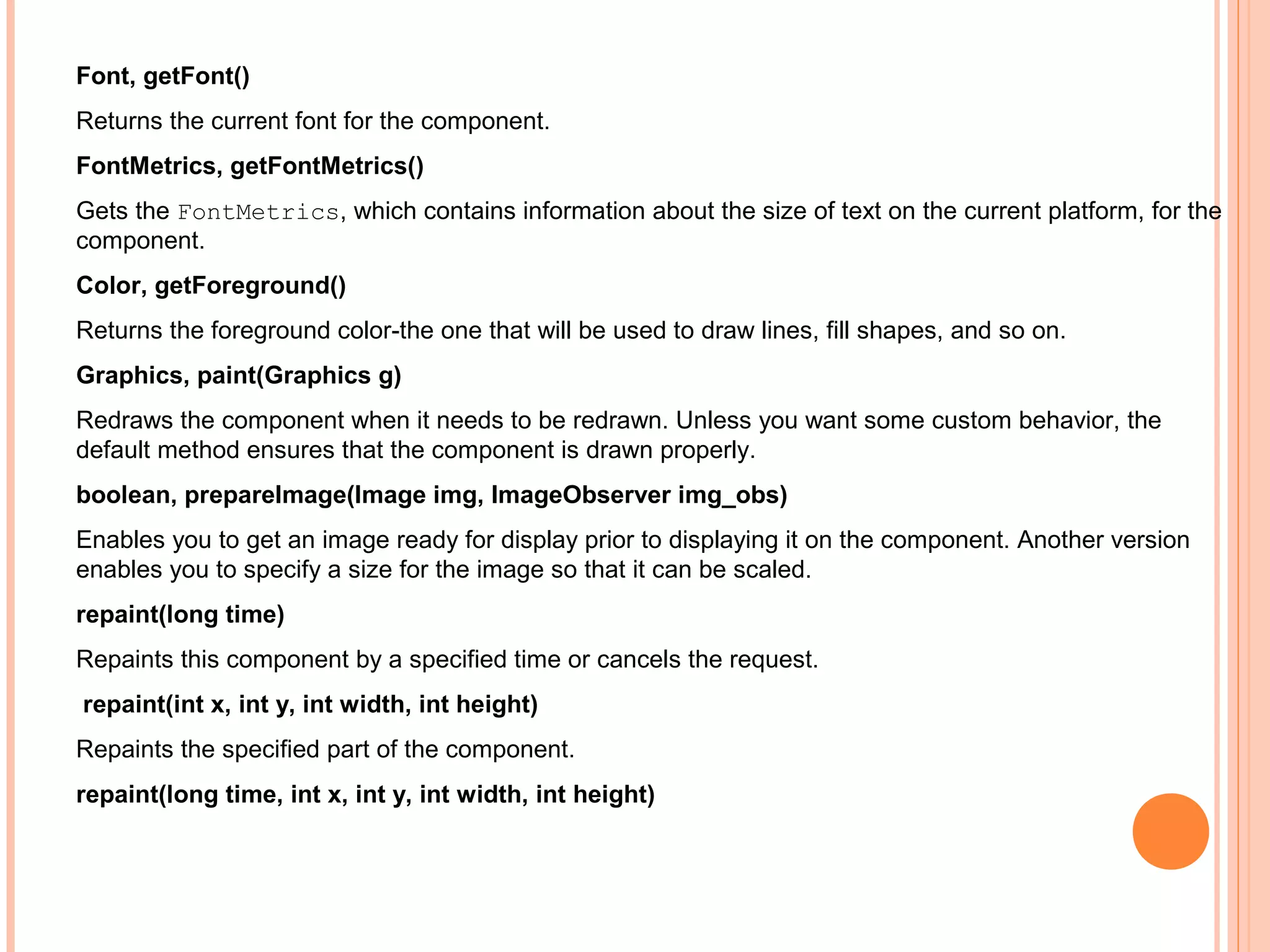 Font, getFont()
Returns the current font for the component.
FontMetrics, getFontMetrics()
Gets the FontMetrics, which contains information about the size of text on the current platform, for the
component.
Color, getForeground()
Returns the foreground color-the one that will be used to draw lines, fill shapes, and so on.
Graphics, paint(Graphics g)
Redraws the component when it needs to be redrawn. Unless you want some custom behavior, the
default method ensures that the component is drawn properly.
boolean, prepareImage(Image img, ImageObserver img_obs)
Enables you to get an image ready for display prior to displaying it on the component. Another version
enables you to specify a size for the image so that it can be scaled.
repaint(long time)
Repaints this component by a specified time or cancels the request.
repaint(int x, int y, int width, int height)
Repaints the specified part of the component.
repaint(long time, int x, int y, int width, int height)

 