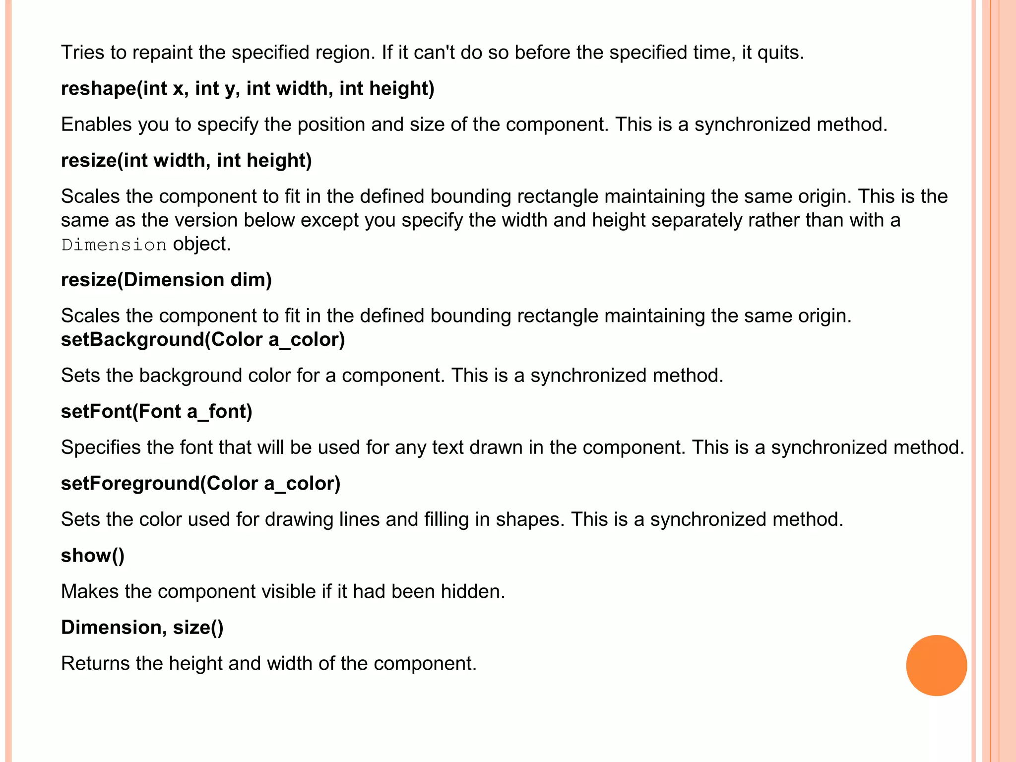 Tries to repaint the specified region. If it can't do so before the specified time, it quits.
reshape(int x, int y, int width, int height)
Enables you to specify the position and size of the component. This is a synchronized method.
resize(int width, int height)
Scales the component to fit in the defined bounding rectangle maintaining the same origin. This is the
same as the version below except you specify the width and height separately rather than with a
Dimension object.
resize(Dimension dim)
Scales the component to fit in the defined bounding rectangle maintaining the same origin.
setBackground(Color a_color)
Sets the background color for a component. This is a synchronized method.
setFont(Font a_font)
Specifies the font that will be used for any text drawn in the component. This is a synchronized method.
setForeground(Color a_color)
Sets the color used for drawing lines and filling in shapes. This is a synchronized method.
show()
Makes the component visible if it had been hidden.
Dimension, size()
Returns the height and width of the component.

 