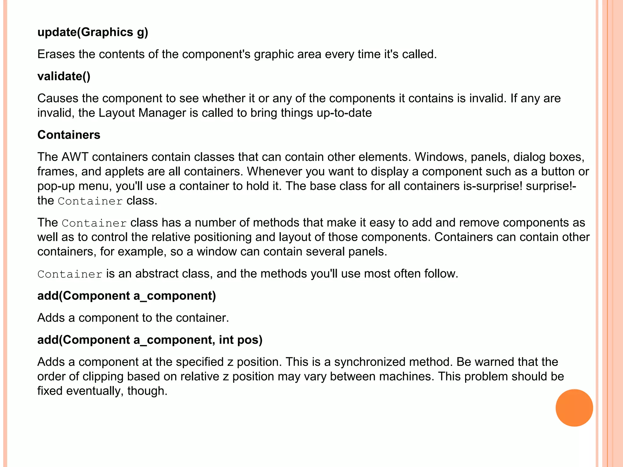 update(Graphics g)
Erases the contents of the component's graphic area every time it's called.
validate()
Causes the component to see whether it or any of the components it contains is invalid. If any are
invalid, the Layout Manager is called to bring things up-to-date
Containers
The AWT containers contain classes that can contain other elements. Windows, panels, dialog boxes,
frames, and applets are all containers. Whenever you want to display a component such as a button or
pop-up menu, you'll use a container to hold it. The base class for all containers is-surprise! surprise!the Container class.
The Container class has a number of methods that make it easy to add and remove components as
well as to control the relative positioning and layout of those components. Containers can contain other
containers, for example, so a window can contain several panels.
Container is an abstract class, and the methods you'll use most often follow.
add(Component a_component)
Adds a component to the container.
add(Component a_component, int pos)
Adds a component at the specified z position. This is a synchronized method. Be warned that the
order of clipping based on relative z position may vary between machines. This problem should be
fixed eventually, though.

 