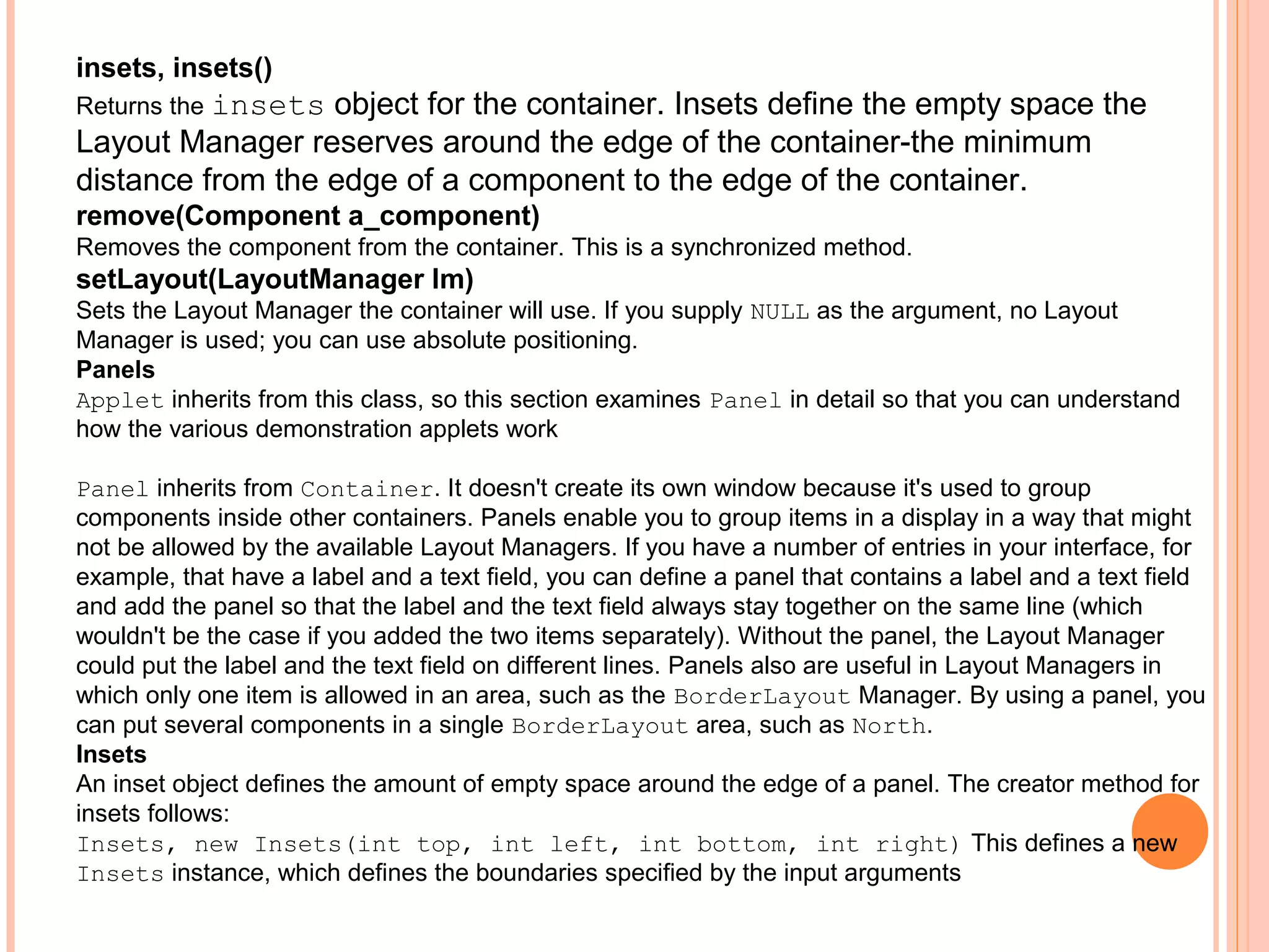 insets, insets()

object for the container. Insets define the empty space the
Layout Manager reserves around the edge of the container-the minimum
distance from the edge of a component to the edge of the container.
Returns the insets

remove(Component a_component)
Removes the component from the container. This is a synchronized method.

setLayout(LayoutManager lm)
Sets the Layout Manager the container will use. If you supply NULL as the argument, no Layout
Manager is used; you can use absolute positioning.
Panels
Applet inherits from this class, so this section examines Panel in detail so that you can understand
how the various demonstration applets work
Panel inherits from Container. It doesn't create its own window because it's used to group
components inside other containers. Panels enable you to group items in a display in a way that might
not be allowed by the available Layout Managers. If you have a number of entries in your interface, for
example, that have a label and a text field, you can define a panel that contains a label and a text field
and add the panel so that the label and the text field always stay together on the same line (which
wouldn't be the case if you added the two items separately). Without the panel, the Layout Manager
could put the label and the text field on different lines. Panels also are useful in Layout Managers in
which only one item is allowed in an area, such as the BorderLayout Manager. By using a panel, you
can put several components in a single BorderLayout area, such as North.
Insets
An inset object defines the amount of empty space around the edge of a panel. The creator method for
insets follows:
Insets, new Insets(int top, int left, int bottom, int right) This defines a new
Insets instance, which defines the boundaries specified by the input arguments

 