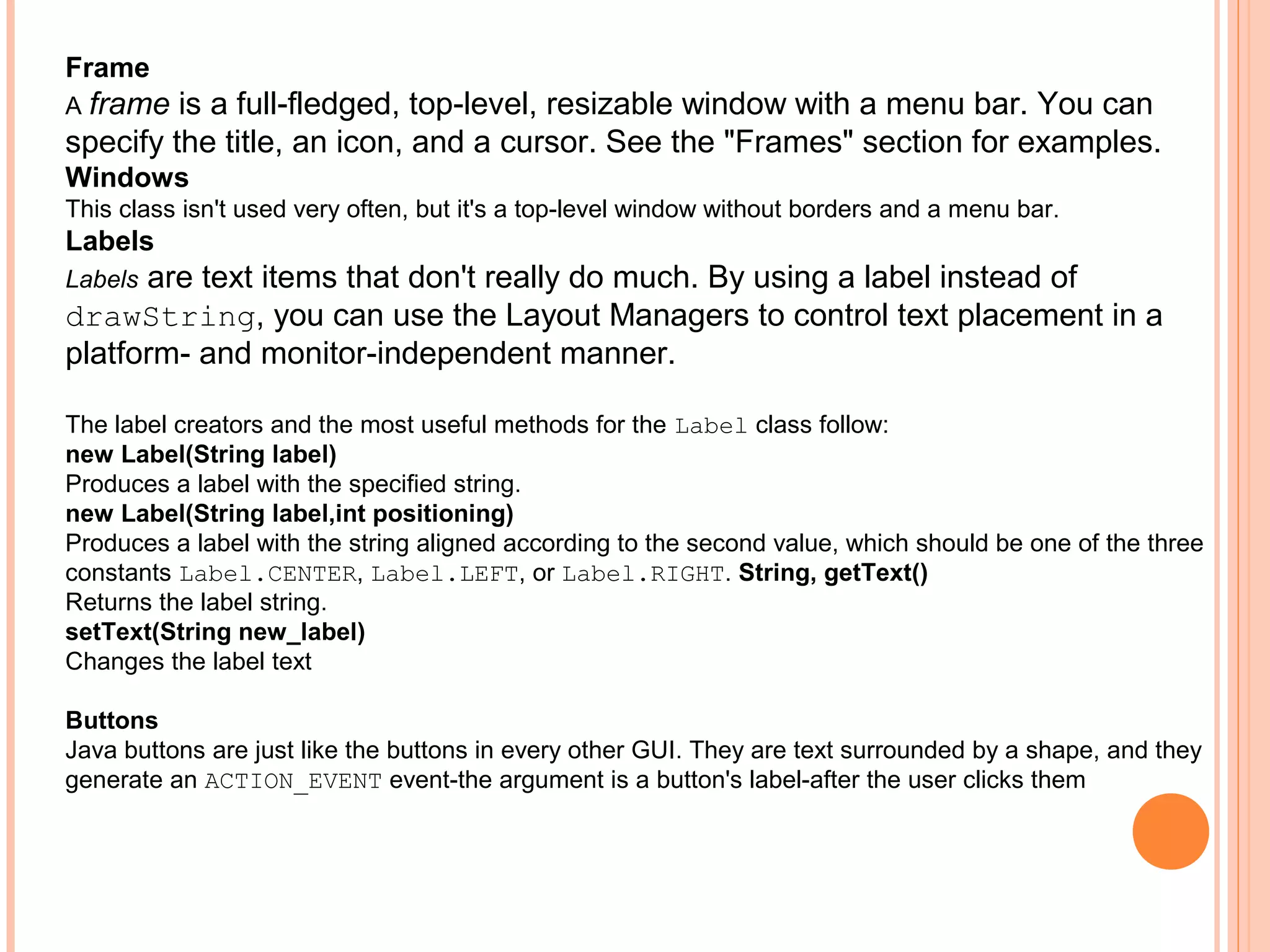 Frame
A frame

is a full-fledged, top-level, resizable window with a menu bar. You can
specify the title, an icon, and a cursor. See the "Frames" section for examples.
Windows
This class isn't used very often, but it's a top-level window without borders and a menu bar.

Labels

are text items that don't really do much. By using a label instead of
drawString, you can use the Layout Managers to control text placement in a
platform- and monitor-independent manner.
Labels

The label creators and the most useful methods for the Label class follow:
new Label(String label)
Produces a label with the specified string.
new Label(String label,int positioning)
Produces a label with the string aligned according to the second value, which should be one of the three
constants Label.CENTER, Label.LEFT, or Label.RIGHT. String, getText()
Returns the label string.
setText(String new_label)
Changes the label text
Buttons
Java buttons are just like the buttons in every other GUI. They are text surrounded by a shape, and they
generate an ACTION_EVENT event-the argument is a button's label-after the user clicks them

 