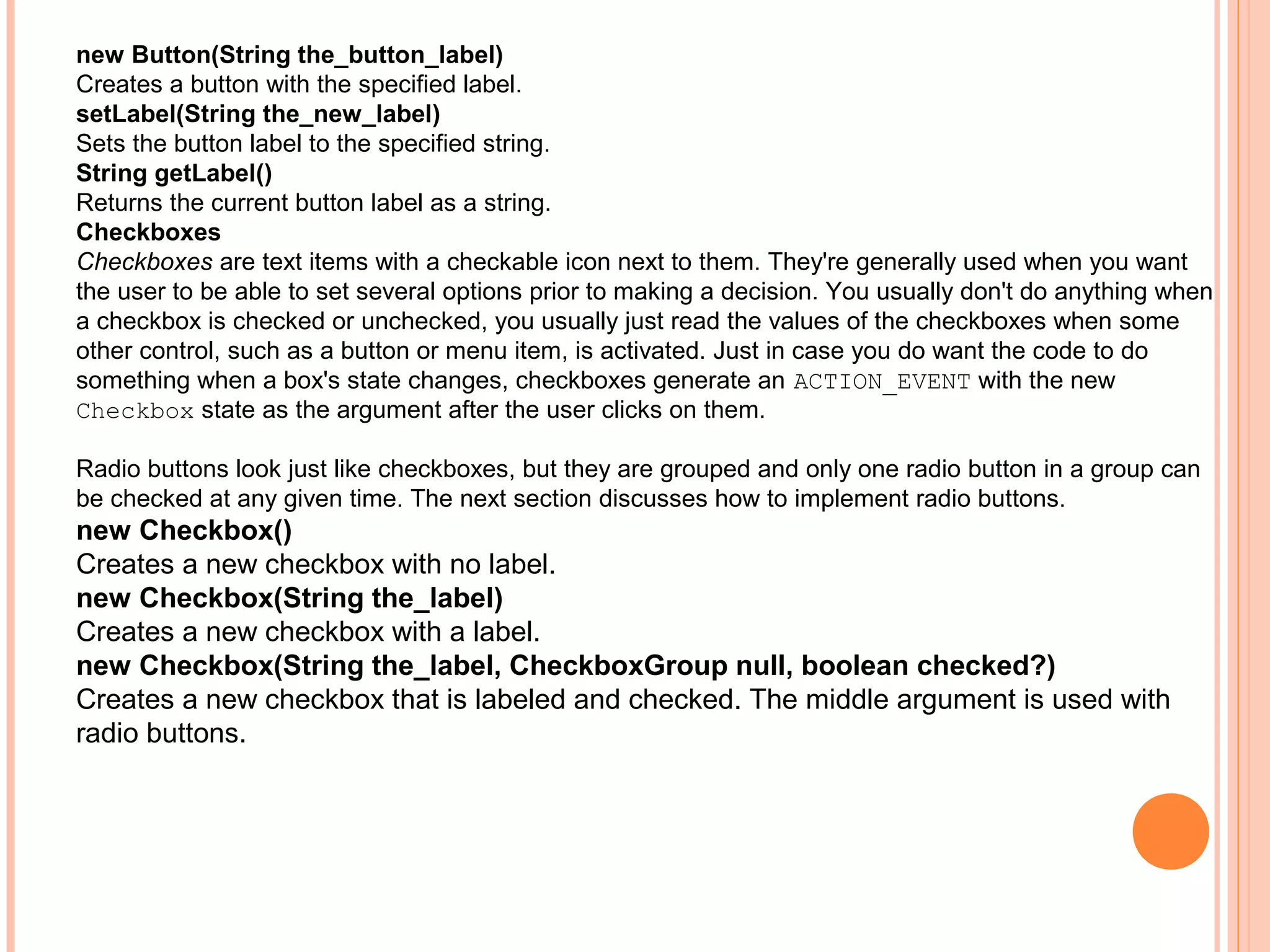 new Button(String the_button_label)
Creates a button with the specified label.
setLabel(String the_new_label)
Sets the button label to the specified string.
String getLabel()
Returns the current button label as a string.
Checkboxes
Checkboxes are text items with a checkable icon next to them. They're generally used when you want
the user to be able to set several options prior to making a decision. You usually don't do anything when
a checkbox is checked or unchecked, you usually just read the values of the checkboxes when some
other control, such as a button or menu item, is activated. Just in case you do want the code to do
something when a box's state changes, checkboxes generate an ACTION_EVENT with the new
Checkbox state as the argument after the user clicks on them.
Radio buttons look just like checkboxes, but they are grouped and only one radio button in a group can
be checked at any given time. The next section discusses how to implement radio buttons.

new Checkbox()
Creates a new checkbox with no label.
new Checkbox(String the_label)
Creates a new checkbox with a label.
new Checkbox(String the_label, CheckboxGroup null, boolean checked?)
Creates a new checkbox that is labeled and checked. The middle argument is used with
radio buttons.

 