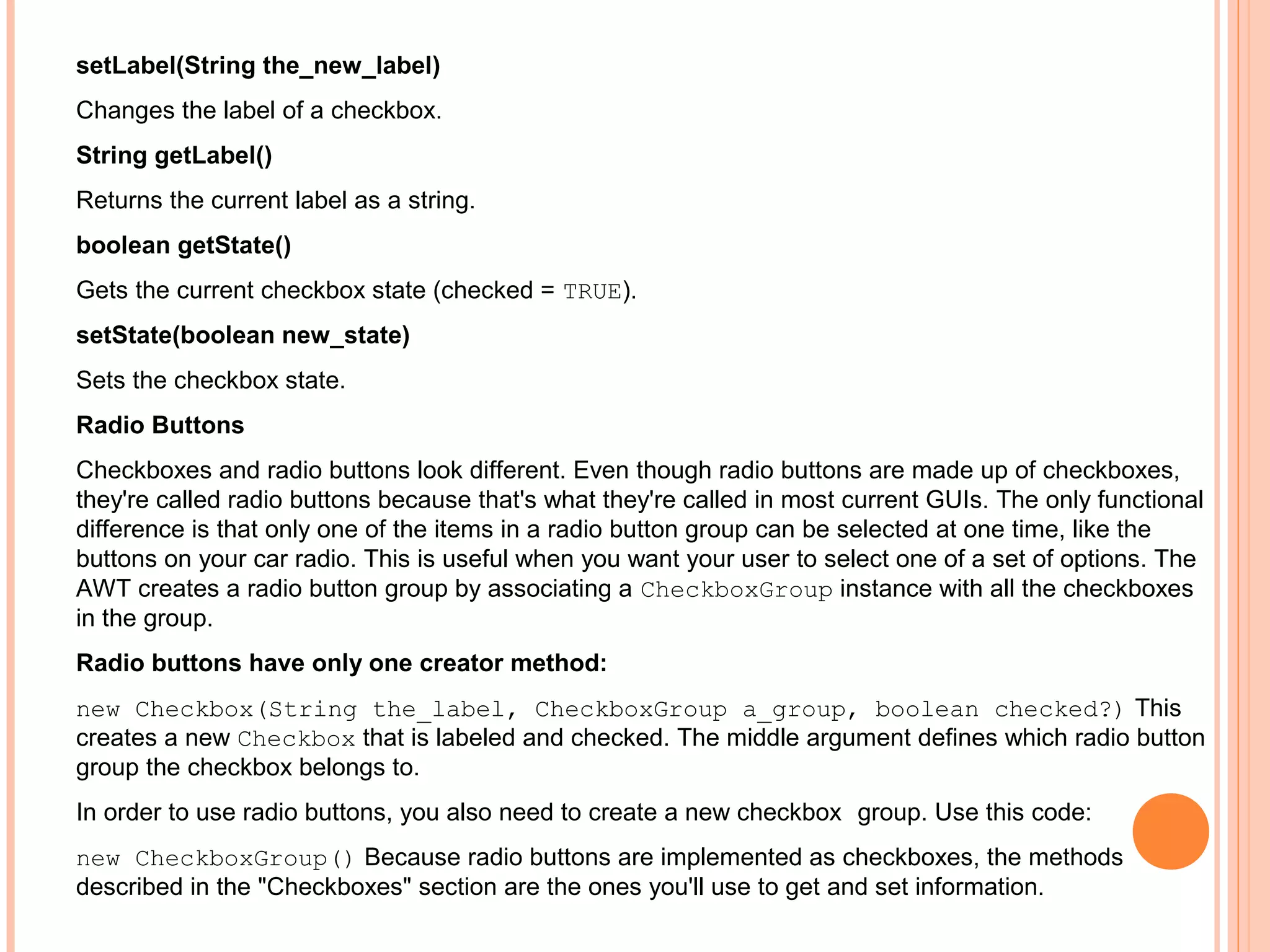 setLabel(String the_new_label)
Changes the label of a checkbox.
String getLabel()
Returns the current label as a string.
boolean getState()
Gets the current checkbox state (checked = TRUE).
setState(boolean new_state)
Sets the checkbox state.
Radio Buttons
Checkboxes and radio buttons look different. Even though radio buttons are made up of checkboxes,
they're called radio buttons because that's what they're called in most current GUIs. The only functional
difference is that only one of the items in a radio button group can be selected at one time, like the
buttons on your car radio. This is useful when you want your user to select one of a set of options. The
AWT creates a radio button group by associating a CheckboxGroup instance with all the checkboxes
in the group.
Radio buttons have only one creator method:
new Checkbox(String the_label, CheckboxGroup a_group, boolean checked?) This
creates a new Checkbox that is labeled and checked. The middle argument defines which radio button
group the checkbox belongs to.
In order to use radio buttons, you also need to create a new checkbox group. Use this code:
new CheckboxGroup() Because radio buttons are implemented as checkboxes, the methods
described in the "Checkboxes" section are the ones you'll use to get and set information.

 