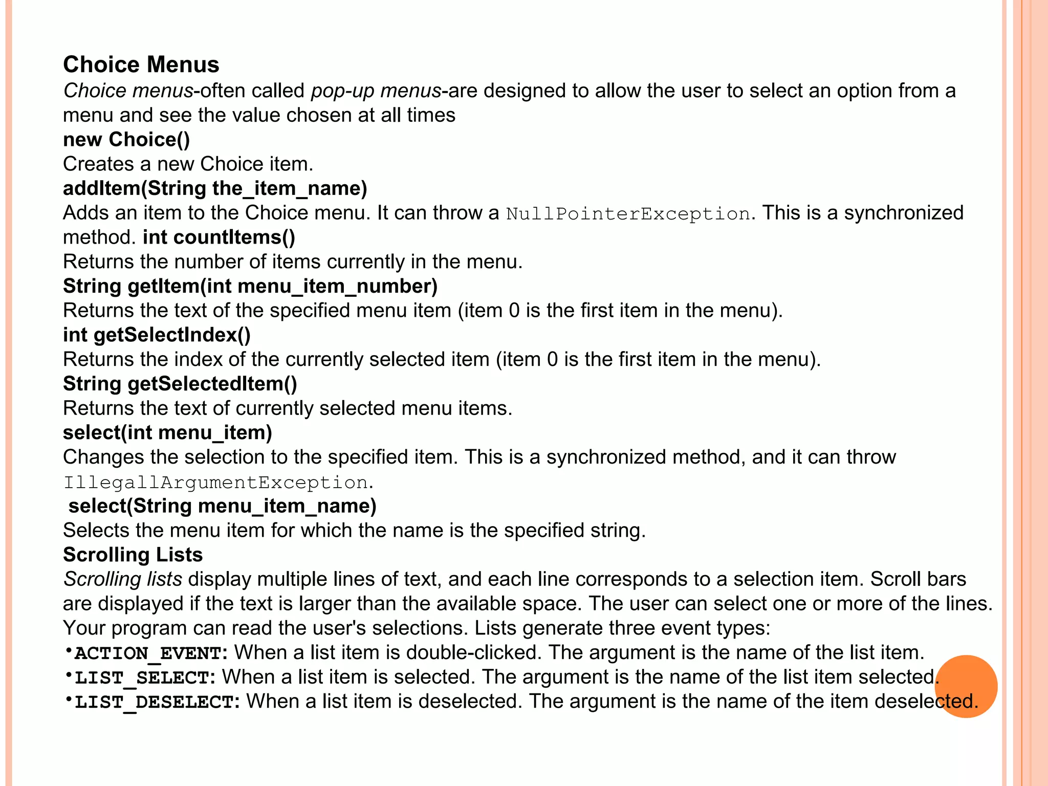 Choice Menus
Choice menus-often called pop-up menus-are designed to allow the user to select an option from a
menu and see the value chosen at all times
new Choice()
Creates a new Choice item.
addItem(String the_item_name)
Adds an item to the Choice menu. It can throw a NullPointerException. This is a synchronized
method. int countItems()
Returns the number of items currently in the menu.
String getItem(int menu_item_number)
Returns the text of the specified menu item (item 0 is the first item in the menu).
int getSelectIndex()
Returns the index of the currently selected item (item 0 is the first item in the menu).
String getSelectedItem()
Returns the text of currently selected menu items.
select(int menu_item)
Changes the selection to the specified item. This is a synchronized method, and it can throw
IllegallArgumentException.
select(String menu_item_name)
Selects the menu item for which the name is the specified string.
Scrolling Lists
Scrolling lists display multiple lines of text, and each line corresponds to a selection item. Scroll bars
are displayed if the text is larger than the available space. The user can select one or more of the lines.
Your program can read the user's selections. Lists generate three event types:
•ACTION_EVENT: When a list item is double-clicked. The argument is the name of the list item.
•LIST_SELECT: When a list item is selected. The argument is the name of the list item selected.
•LIST_DESELECT: When a list item is deselected. The argument is the name of the item deselected.

 