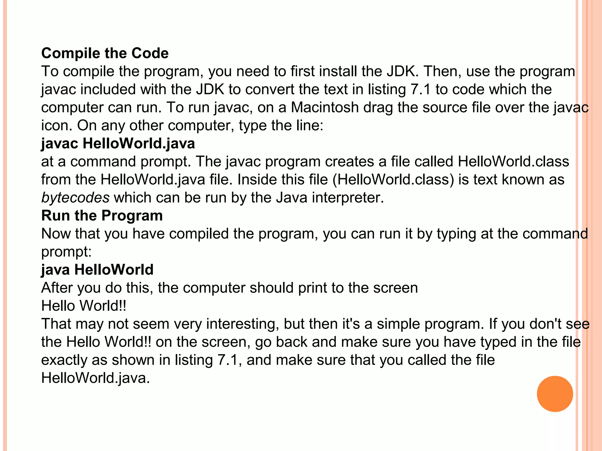 Compile the Code
To compile the program, you need to first install the JDK. Then, use the program
javac included with the JDK to convert the text in listing 7.1 to code which the
computer can run. To run javac, on a Macintosh drag the source file over the javac
icon. On any other computer, type the line:
javac HelloWorld.java
at a command prompt. The javac program creates a file called HelloWorld.class
from the HelloWorld.java file. Inside this file (HelloWorld.class) is text known as
bytecodes which can be run by the Java interpreter.
Run the Program
Now that you have compiled the program, you can run it by typing at the command
prompt:
java HelloWorld
After you do this, the computer should print to the screen
Hello World!!
That may not seem very interesting, but then it's a simple program. If you don't see
the Hello World!! on the screen, go back and make sure you have typed in the file
exactly as shown in listing 7.1, and make sure that you called the file
HelloWorld.java.

 