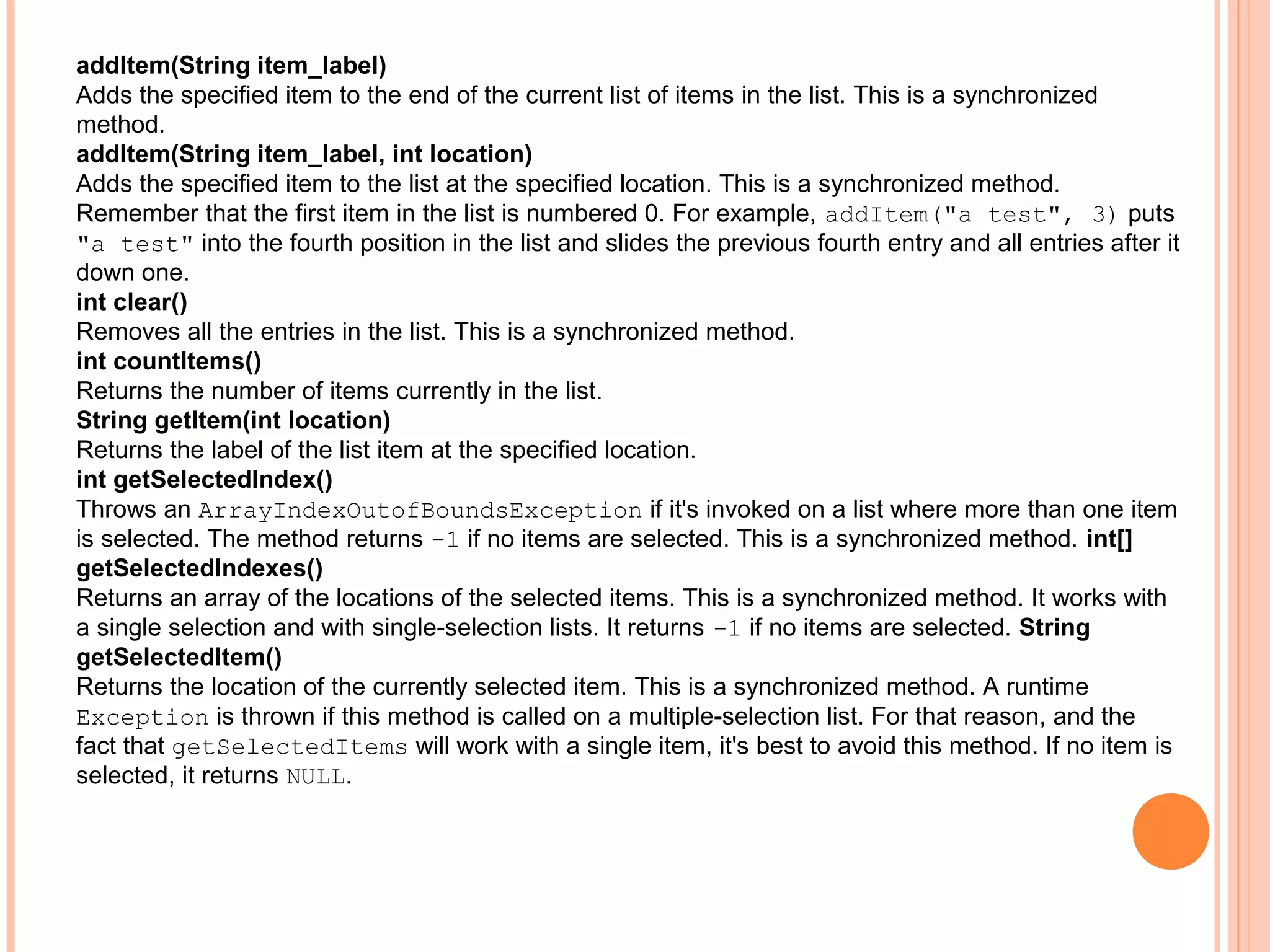 addItem(String item_label)
Adds the specified item to the end of the current list of items in the list. This is a synchronized
method.
addItem(String item_label, int location)
Adds the specified item to the list at the specified location. This is a synchronized method.
Remember that the first item in the list is numbered 0. For example, addItem("a test", 3) puts
"a test" into the fourth position in the list and slides the previous fourth entry and all entries after it
down one.
int clear()
Removes all the entries in the list. This is a synchronized method.
int countItems()
Returns the number of items currently in the list.
String getItem(int location)
Returns the label of the list item at the specified location.
int getSelectedIndex()
Throws an ArrayIndexOutofBoundsException if it's invoked on a list where more than one item
is selected. The method returns -1 if no items are selected. This is a synchronized method. int[]
getSelectedIndexes()
Returns an array of the locations of the selected items. This is a synchronized method. It works with
a single selection and with single-selection lists. It returns -1 if no items are selected. String
getSelectedItem()
Returns the location of the currently selected item. This is a synchronized method. A runtime
Exception is thrown if this method is called on a multiple-selection list. For that reason, and the
fact that getSelectedItems will work with a single item, it's best to avoid this method. If no item is
selected, it returns NULL.

 