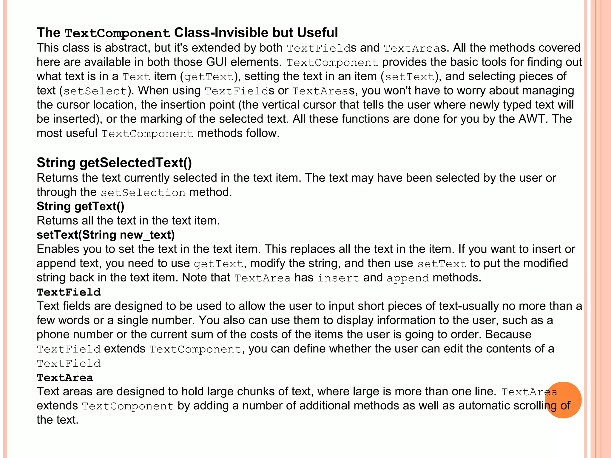 The TextComponent Class-Invisible but Useful
This class is abstract, but it's extended by both TextFields and TextAreas. All the methods covered
here are available in both those GUI elements. TextComponent provides the basic tools for finding out
what text is in a Text item (getText), setting the text in an item (setText), and selecting pieces of
text (setSelect). When using TextFields or TextAreas, you won't have to worry about managing
the cursor location, the insertion point (the vertical cursor that tells the user where newly typed text will
be inserted), or the marking of the selected text. All these functions are done for you by the AWT. The
most useful TextComponent methods follow.

String getSelectedText()
Returns the text currently selected in the text item. The text may have been selected by the user or
through the setSelection method.
String getText()
Returns all the text in the text item.
setText(String new_text)
Enables you to set the text in the text item. This replaces all the text in the item. If you want to insert or
append text, you need to use getText, modify the string, and then use setText to put the modified
string back in the text item. Note that TextArea has insert and append methods.
TextField
Text fields are designed to be used to allow the user to input short pieces of text-usually no more than a
few words or a single number. You also can use them to display information to the user, such as a
phone number or the current sum of the costs of the items the user is going to order. Because
TextField extends TextComponent, you can define whether the user can edit the contents of a
TextField
TextArea
Text areas are designed to hold large chunks of text, where large is more than one line. TextArea
extends TextComponent by adding a number of additional methods as well as automatic scrolling of
the text.

 