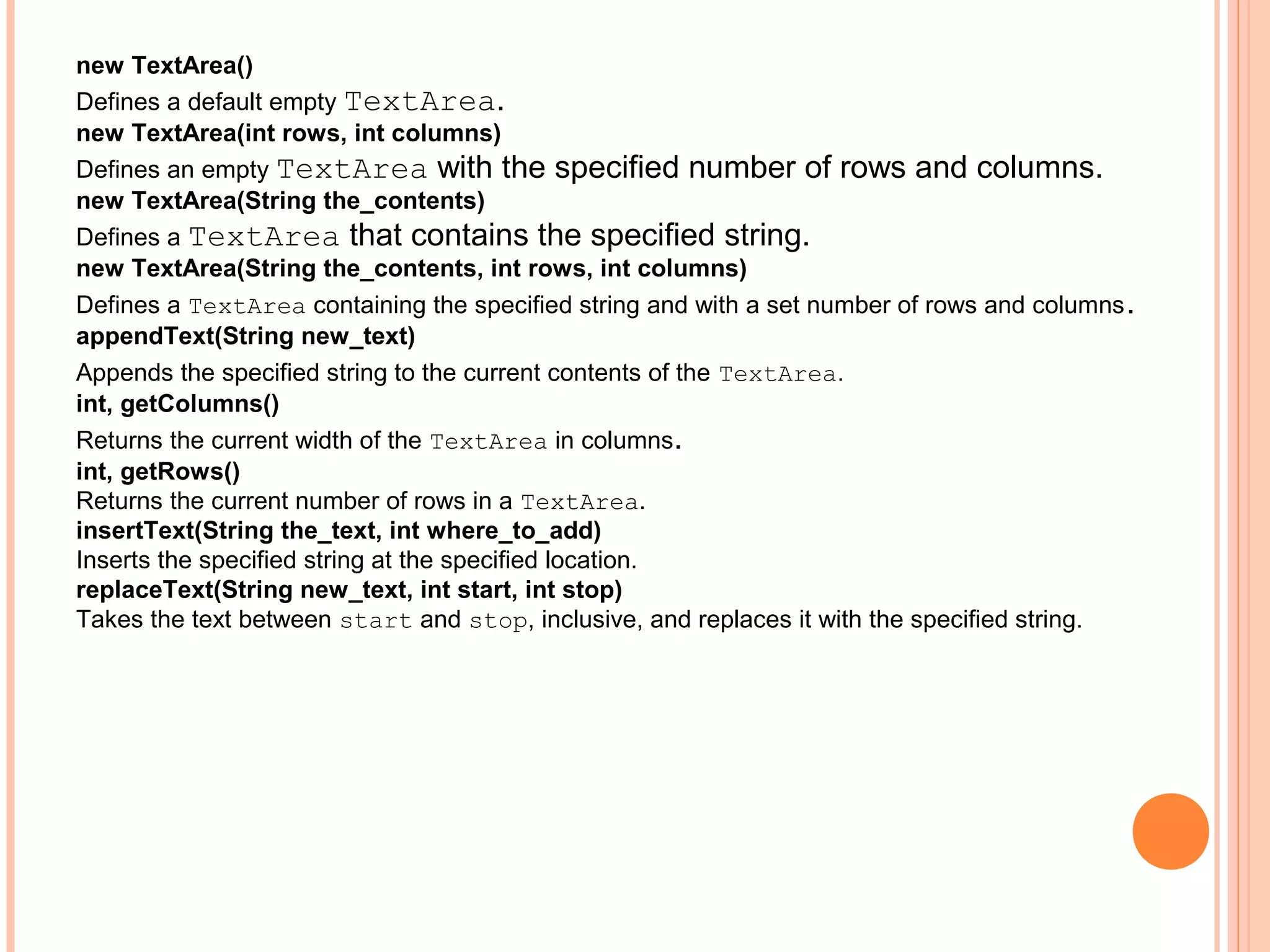 new TextArea()
Defines a default empty TextArea.
new TextArea(int rows, int columns)
Defines an empty TextArea with the specified number of rows and columns.
new TextArea(String the_contents)
Defines a TextArea that contains the specified string.
new TextArea(String the_contents, int rows, int columns)
Defines a TextArea containing the specified string and with a set number of rows and columns .
appendText(String new_text)
Appends the specified string to the current contents of the TextArea.
int, getColumns()
Returns the current width of the TextArea in columns.
int, getRows()
Returns the current number of rows in a TextArea.
insertText(String the_text, int where_to_add)
Inserts the specified string at the specified location.
replaceText(String new_text, int start, int stop)
Takes the text between start and stop, inclusive, and replaces it with the specified string.

 