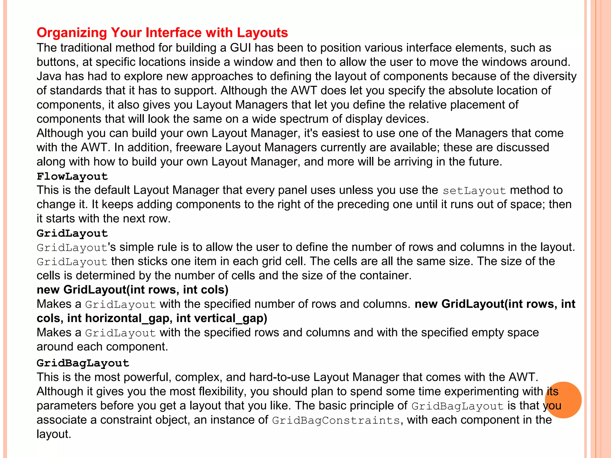 Organizing Your Interface with Layouts
The traditional method for building a GUI has been to position various interface elements, such as
buttons, at specific locations inside a window and then to allow the user to move the windows around.
Java has had to explore new approaches to defining the layout of components because of the diversity
of standards that it has to support. Although the AWT does let you specify the absolute location of
components, it also gives you Layout Managers that let you define the relative placement of
components that will look the same on a wide spectrum of display devices.
Although you can build your own Layout Manager, it's easiest to use one of the Managers that come
with the AWT. In addition, freeware Layout Managers currently are available; these are discussed
along with how to build your own Layout Manager, and more will be arriving in the future.
FlowLayout
This is the default Layout Manager that every panel uses unless you use the setLayout method to
change it. It keeps adding components to the right of the preceding one until it runs out of space; then
it starts with the next row.
GridLayout
GridLayout's simple rule is to allow the user to define the number of rows and columns in the layout.
GridLayout then sticks one item in each grid cell. The cells are all the same size. The size of the
cells is determined by the number of cells and the size of the container.
new GridLayout(int rows, int cols)
Makes a GridLayout with the specified number of rows and columns. new GridLayout(int rows, int
cols, int horizontal_gap, int vertical_gap)
Makes a GridLayout with the specified rows and columns and with the specified empty space
around each component.
GridBagLayout
This is the most powerful, complex, and hard-to-use Layout Manager that comes with the AWT.
Although it gives you the most flexibility, you should plan to spend some time experimenting with its
parameters before you get a layout that you like. The basic principle of GridBagLayout is that you
associate a constraint object, an instance of GridBagConstraints, with each component in the
layout.

 