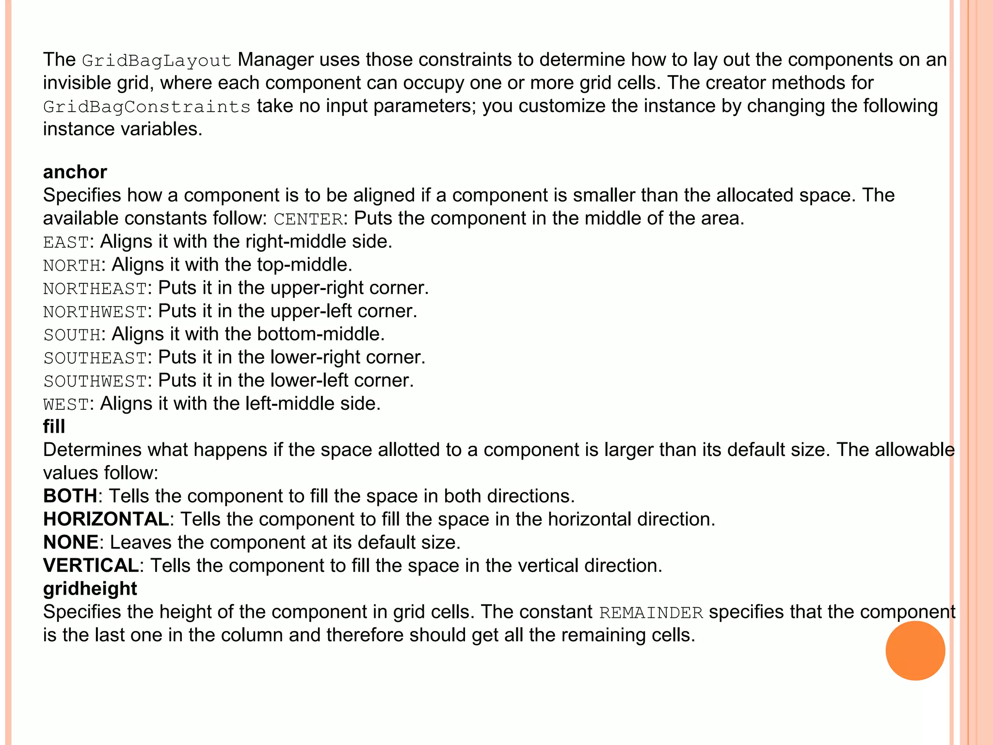 The GridBagLayout Manager uses those constraints to determine how to lay out the components on an
invisible grid, where each component can occupy one or more grid cells. The creator methods for
GridBagConstraints take no input parameters; you customize the instance by changing the following
instance variables.
anchor
Specifies how a component is to be aligned if a component is smaller than the allocated space. The
available constants follow: CENTER: Puts the component in the middle of the area.
EAST: Aligns it with the right-middle side.
NORTH: Aligns it with the top-middle.
NORTHEAST: Puts it in the upper-right corner.
NORTHWEST: Puts it in the upper-left corner.
SOUTH: Aligns it with the bottom-middle.
SOUTHEAST: Puts it in the lower-right corner.
SOUTHWEST: Puts it in the lower-left corner.
WEST: Aligns it with the left-middle side.
fill
Determines what happens if the space allotted to a component is larger than its default size. The allowable
values follow:
BOTH: Tells the component to fill the space in both directions.
HORIZONTAL: Tells the component to fill the space in the horizontal direction.
NONE: Leaves the component at its default size.
VERTICAL: Tells the component to fill the space in the vertical direction.
gridheight
Specifies the height of the component in grid cells. The constant REMAINDER specifies that the component
is the last one in the column and therefore should get all the remaining cells.

 