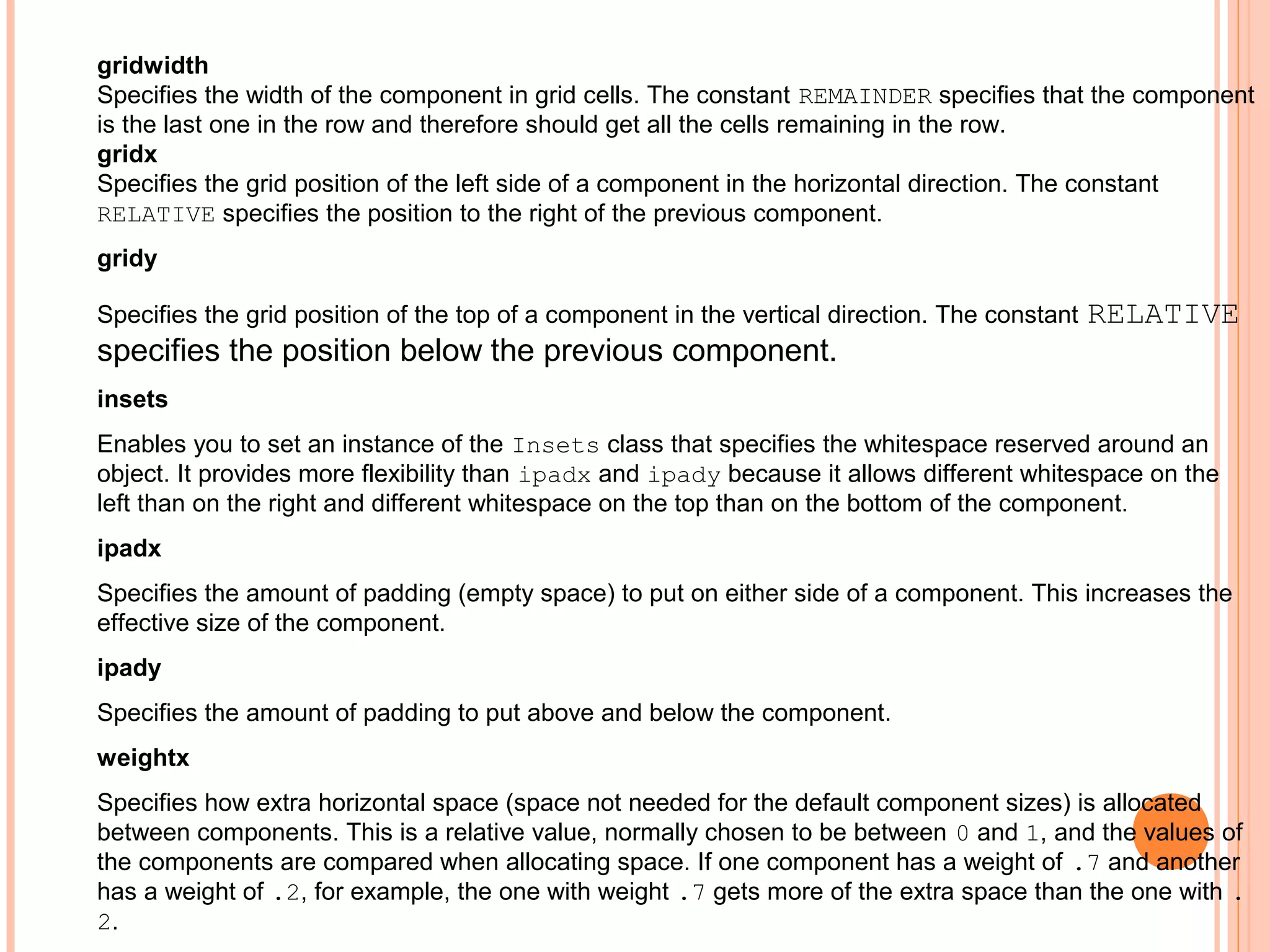 gridwidth
Specifies the width of the component in grid cells. The constant REMAINDER specifies that the component
is the last one in the row and therefore should get all the cells remaining in the row.
gridx
Specifies the grid position of the left side of a component in the horizontal direction. The constant
RELATIVE specifies the position to the right of the previous component.
gridy
Specifies the grid position of the top of a component in the vertical direction. The constant

RELATIVE

specifies the position below the previous component.
insets
Enables you to set an instance of the Insets class that specifies the whitespace reserved around an
object. It provides more flexibility than ipadx and ipady because it allows different whitespace on the
left than on the right and different whitespace on the top than on the bottom of the component.
ipadx
Specifies the amount of padding (empty space) to put on either side of a component. This increases the
effective size of the component.
ipady
Specifies the amount of padding to put above and below the component.
weightx
Specifies how extra horizontal space (space not needed for the default component sizes) is allocated
between components. This is a relative value, normally chosen to be between 0 and 1, and the values of
the components are compared when allocating space. If one component has a weight of .7 and another
has a weight of .2, for example, the one with weight .7 gets more of the extra space than the one with .
2.

 