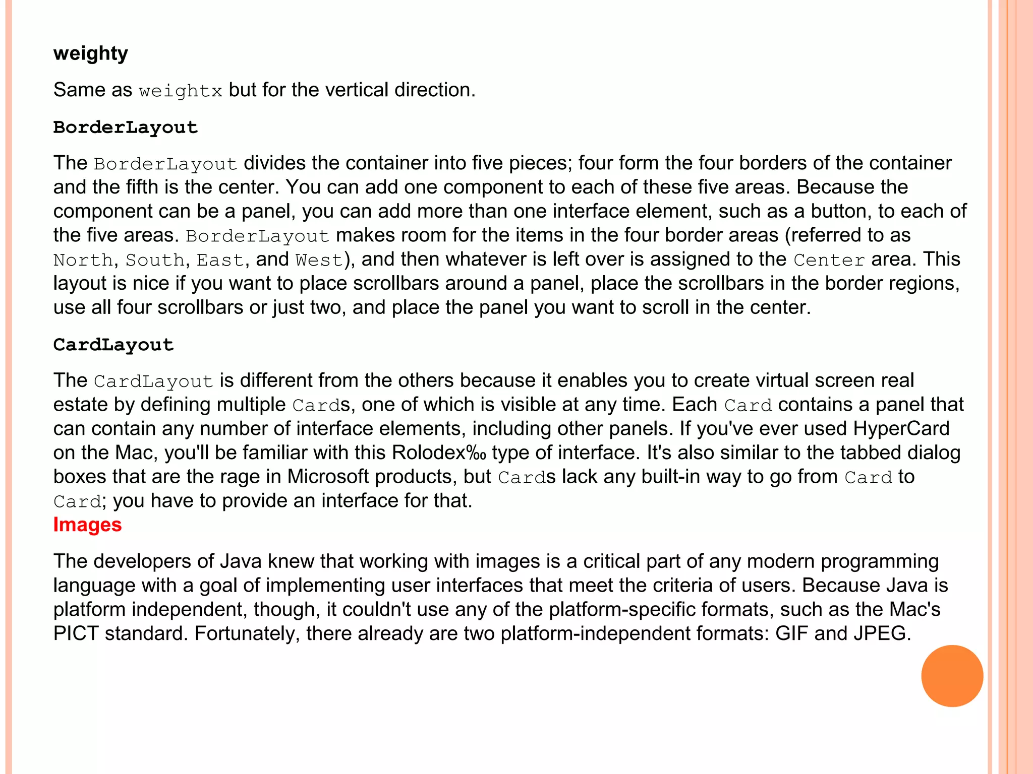 weighty
Same as weightx but for the vertical direction.
BorderLayout
The BorderLayout divides the container into five pieces; four form the four borders of the container
and the fifth is the center. You can add one component to each of these five areas. Because the
component can be a panel, you can add more than one interface element, such as a button, to each of
the five areas. BorderLayout makes room for the items in the four border areas (referred to as
North, South, East, and West), and then whatever is left over is assigned to the Center area. This
layout is nice if you want to place scrollbars around a panel, place the scrollbars in the border regions,
use all four scrollbars or just two, and place the panel you want to scroll in the center.
CardLayout
The CardLayout is different from the others because it enables you to create virtual screen real
estate by defining multiple Cards, one of which is visible at any time. Each Card contains a panel that
can contain any number of interface elements, including other panels. If you've ever used HyperCard
on the Mac, you'll be familiar with this Rolodex‰ type of interface. It's also similar to the tabbed dialog
boxes that are the rage in Microsoft products, but Cards lack any built-in way to go from Card to
Card; you have to provide an interface for that.
Images
The developers of Java knew that working with images is a critical part of any modern programming
language with a goal of implementing user interfaces that meet the criteria of users. Because Java is
platform independent, though, it couldn't use any of the platform-specific formats, such as the Mac's
PICT standard. Fortunately, there already are two platform-independent formats: GIF and JPEG.

 