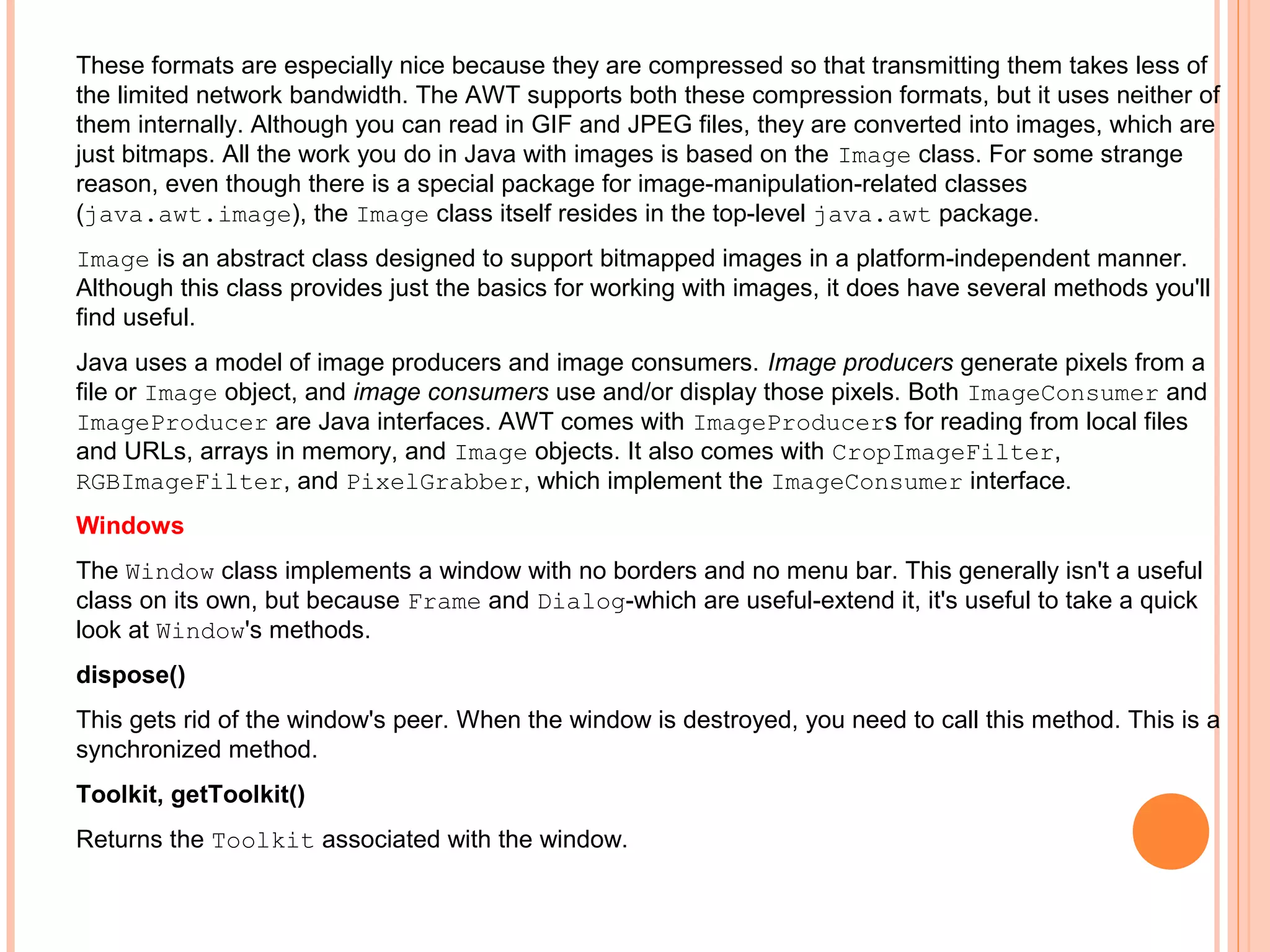 These formats are especially nice because they are compressed so that transmitting them takes less of
the limited network bandwidth. The AWT supports both these compression formats, but it uses neither of
them internally. Although you can read in GIF and JPEG files, they are converted into images, which are
just bitmaps. All the work you do in Java with images is based on the Image class. For some strange
reason, even though there is a special package for image-manipulation-related classes
(java.awt.image), the Image class itself resides in the top-level java.awt package.
Image is an abstract class designed to support bitmapped images in a platform-independent manner.
Although this class provides just the basics for working with images, it does have several methods you'll
find useful.
Java uses a model of image producers and image consumers. Image producers generate pixels from a
file or Image object, and image consumers use and/or display those pixels. Both ImageConsumer and
ImageProducer are Java interfaces. AWT comes with ImageProducers for reading from local files
and URLs, arrays in memory, and Image objects. It also comes with CropImageFilter,
RGBImageFilter, and PixelGrabber, which implement the ImageConsumer interface.
Windows
The Window class implements a window with no borders and no menu bar. This generally isn't a useful
class on its own, but because Frame and Dialog-which are useful-extend it, it's useful to take a quick
look at Window's methods.
dispose()
This gets rid of the window's peer. When the window is destroyed, you need to call this method. This is a
synchronized method.
Toolkit, getToolkit()
Returns the Toolkit associated with the window.

 
