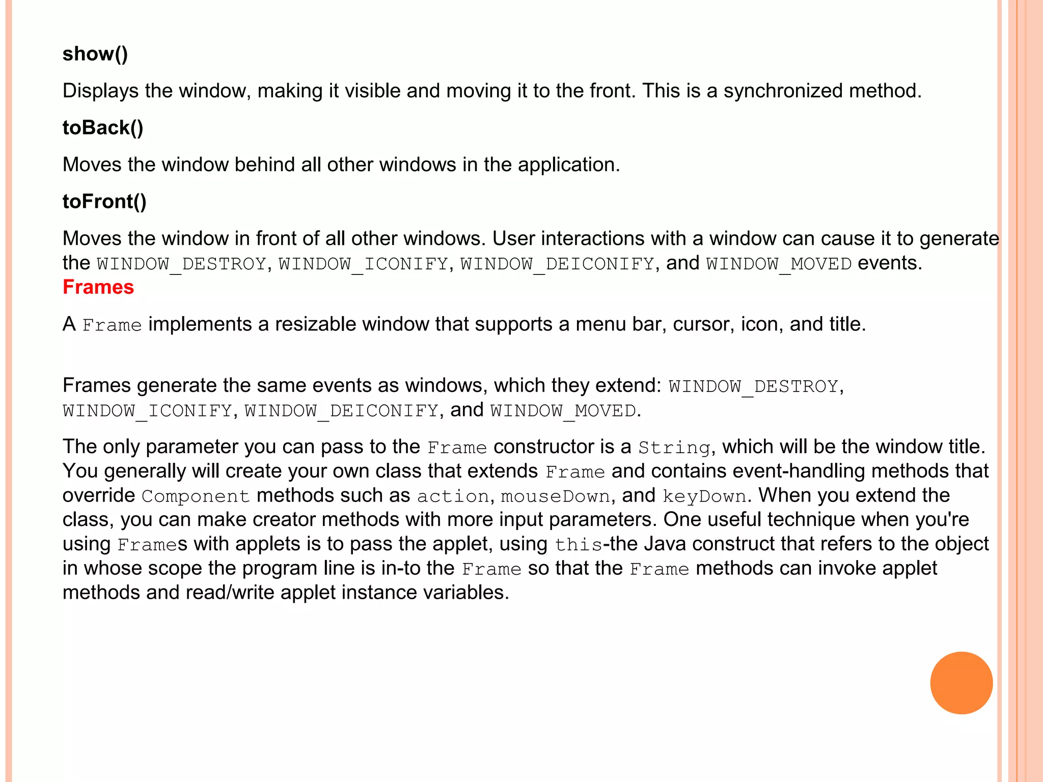 show()
Displays the window, making it visible and moving it to the front. This is a synchronized method.
toBack()
Moves the window behind all other windows in the application.
toFront()
Moves the window in front of all other windows. User interactions with a window can cause it to generate
the WINDOW_DESTROY, WINDOW_ICONIFY, WINDOW_DEICONIFY, and WINDOW_MOVED events.
Frames
A Frame implements a resizable window that supports a menu bar, cursor, icon, and title.
Frames generate the same events as windows, which they extend: WINDOW_DESTROY,
WINDOW_ICONIFY, WINDOW_DEICONIFY, and WINDOW_MOVED.
The only parameter you can pass to the Frame constructor is a String, which will be the window title.
You generally will create your own class that extends Frame and contains event-handling methods that
override Component methods such as action, mouseDown, and keyDown. When you extend the
class, you can make creator methods with more input parameters. One useful technique when you're
using Frames with applets is to pass the applet, using this-the Java construct that refers to the object
in whose scope the program line is in-to the Frame so that the Frame methods can invoke applet
methods and read/write applet instance variables.

 