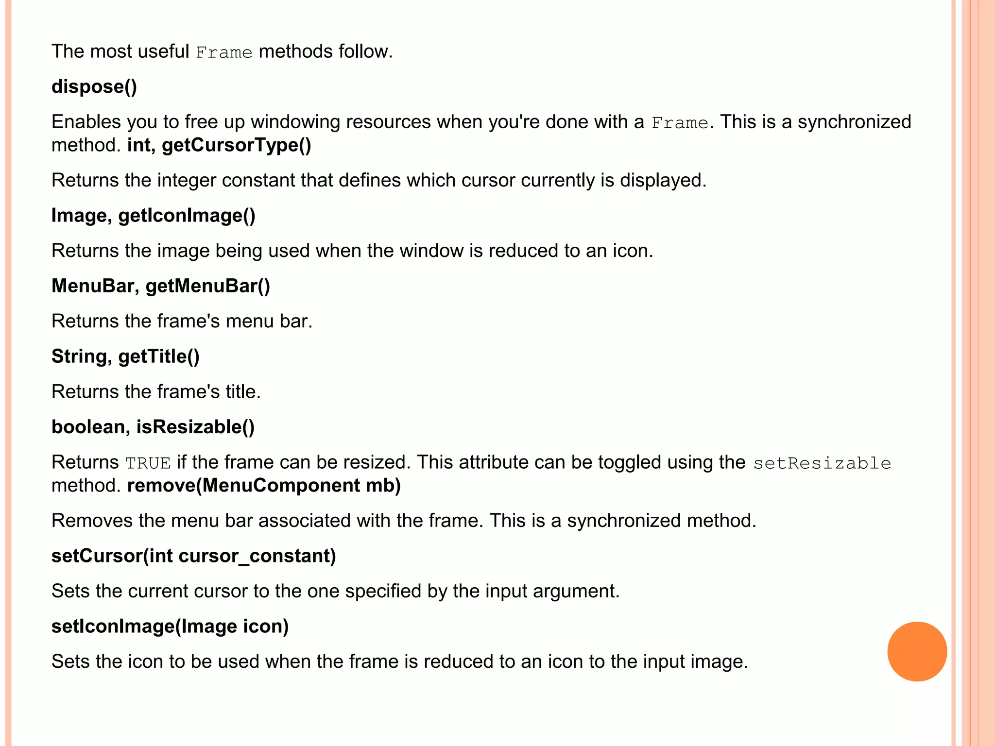 The most useful Frame methods follow.
dispose()
Enables you to free up windowing resources when you're done with a Frame. This is a synchronized
method. int, getCursorType()
Returns the integer constant that defines which cursor currently is displayed.
Image, getIconImage()
Returns the image being used when the window is reduced to an icon.
MenuBar, getMenuBar()
Returns the frame's menu bar.
String, getTitle()
Returns the frame's title.
boolean, isResizable()
Returns TRUE if the frame can be resized. This attribute can be toggled using the setResizable
method. remove(MenuComponent mb)
Removes the menu bar associated with the frame. This is a synchronized method.
setCursor(int cursor_constant)
Sets the current cursor to the one specified by the input argument.
setIconImage(Image icon)
Sets the icon to be used when the frame is reduced to an icon to the input image.

 