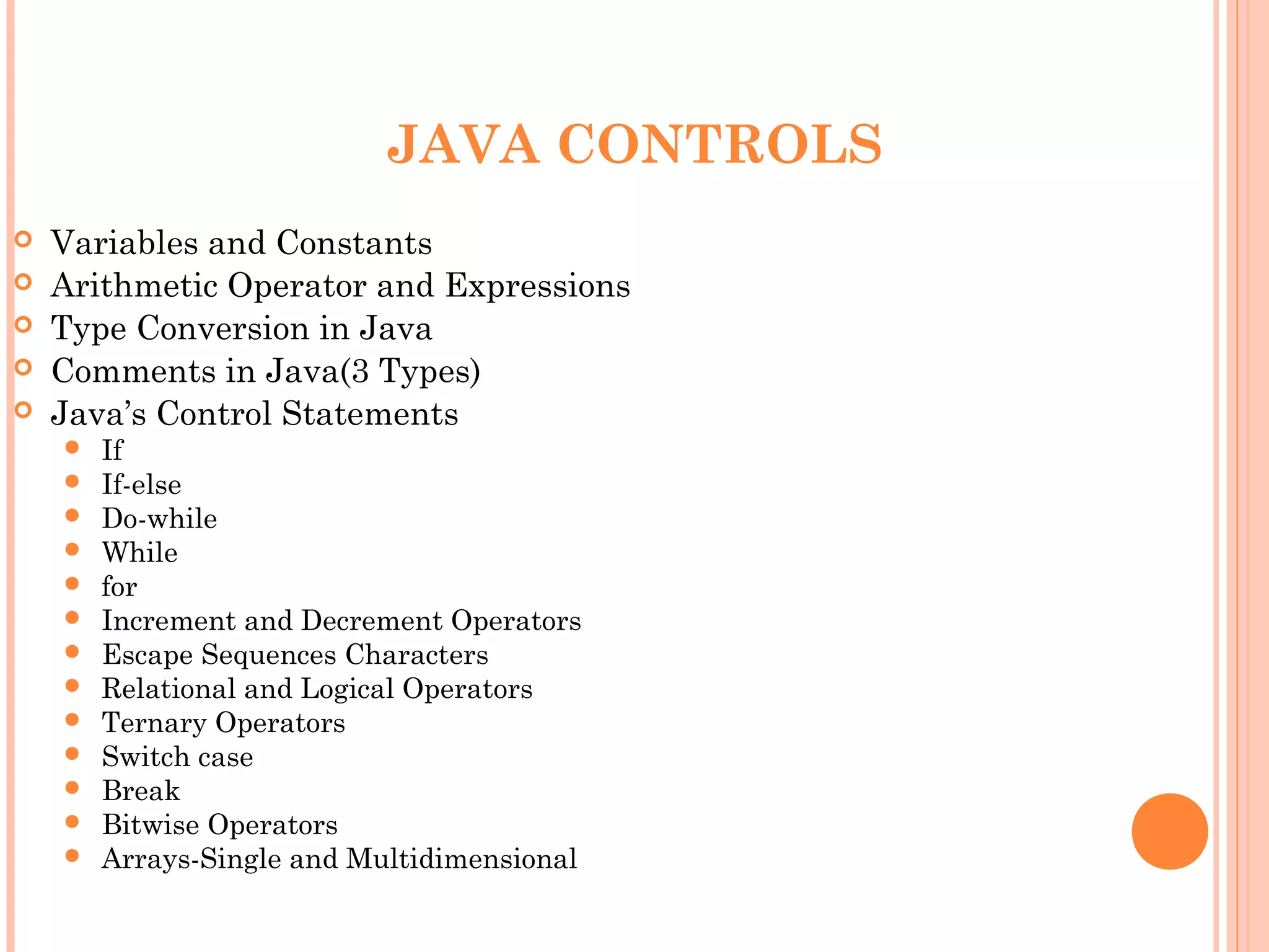 JAVA CONTROLS






Variables and Constants
Arithmetic Operator and Expressions
Type Conversion in Java
Comments in Java(3 Types)
Java’s Control Statements














If
If-else
Do-while
While
for
Increment and Decrement Operators
Escape Sequences Characters
Relational and Logical Operators
Ternary Operators
Switch case
Break
Bitwise Operators
Arrays-Single and Multidimensional

 