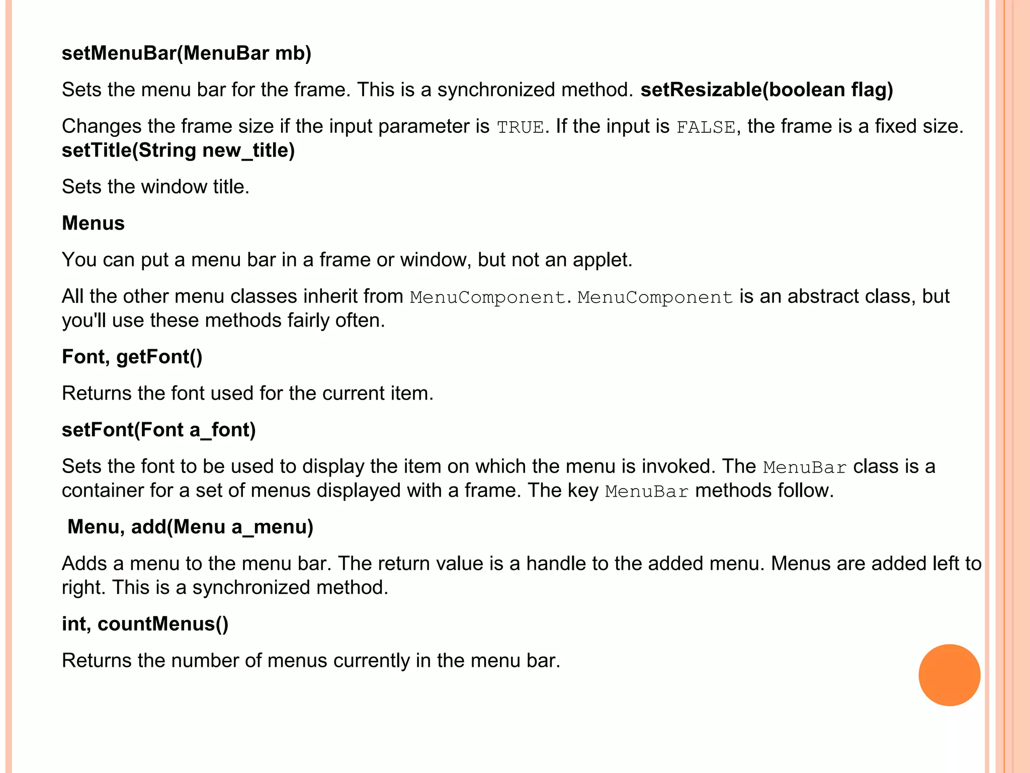 setMenuBar(MenuBar mb)
Sets the menu bar for the frame. This is a synchronized method. setResizable(boolean flag)
Changes the frame size if the input parameter is TRUE. If the input is FALSE, the frame is a fixed size.
setTitle(String new_title)
Sets the window title.
Menus
You can put a menu bar in a frame or window, but not an applet.
All the other menu classes inherit from MenuComponent. MenuComponent is an abstract class, but
you'll use these methods fairly often.
Font, getFont()
Returns the font used for the current item.
setFont(Font a_font)
Sets the font to be used to display the item on which the menu is invoked. The MenuBar class is a
container for a set of menus displayed with a frame. The key MenuBar methods follow.
Menu, add(Menu a_menu)
Adds a menu to the menu bar. The return value is a handle to the added menu. Menus are added left to
right. This is a synchronized method.
int, countMenus()
Returns the number of menus currently in the menu bar.

 