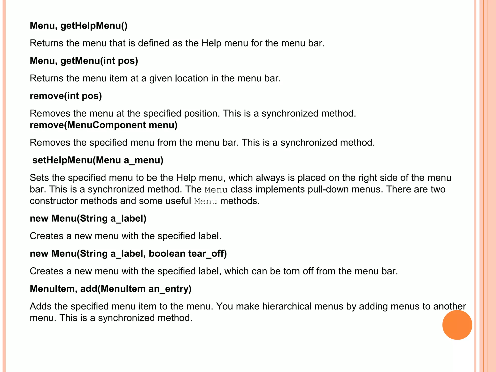 Menu, getHelpMenu()
Returns the menu that is defined as the Help menu for the menu bar.
Menu, getMenu(int pos)
Returns the menu item at a given location in the menu bar.
remove(int pos)
Removes the menu at the specified position. This is a synchronized method.
remove(MenuComponent menu)
Removes the specified menu from the menu bar. This is a synchronized method.
setHelpMenu(Menu a_menu)
Sets the specified menu to be the Help menu, which always is placed on the right side of the menu
bar. This is a synchronized method. The Menu class implements pull-down menus. There are two
constructor methods and some useful Menu methods.
new Menu(String a_label)
Creates a new menu with the specified label.
new Menu(String a_label, boolean tear_off)
Creates a new menu with the specified label, which can be torn off from the menu bar.
MenuItem, add(MenuItem an_entry)
Adds the specified menu item to the menu. You make hierarchical menus by adding menus to another
menu. This is a synchronized method.

 