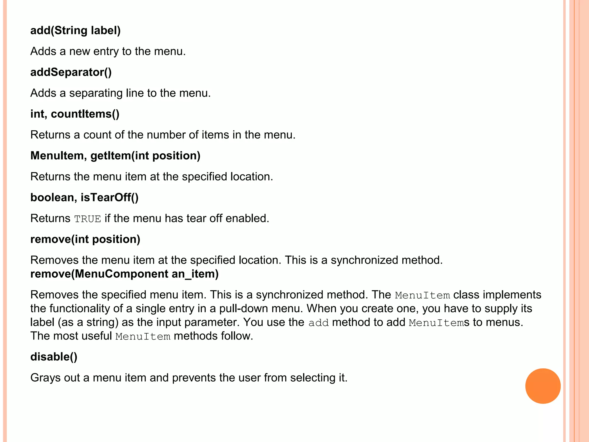add(String label)
Adds a new entry to the menu.
addSeparator()
Adds a separating line to the menu.
int, countItems()
Returns a count of the number of items in the menu.
MenuItem, getItem(int position)
Returns the menu item at the specified location.
boolean, isTearOff()
Returns TRUE if the menu has tear off enabled.
remove(int position)
Removes the menu item at the specified location. This is a synchronized method.
remove(MenuComponent an_item)
Removes the specified menu item. This is a synchronized method. The MenuItem class implements
the functionality of a single entry in a pull-down menu. When you create one, you have to supply its
label (as a string) as the input parameter. You use the add method to add MenuItems to menus.
The most useful MenuItem methods follow.
disable()
Grays out a menu item and prevents the user from selecting it.

 