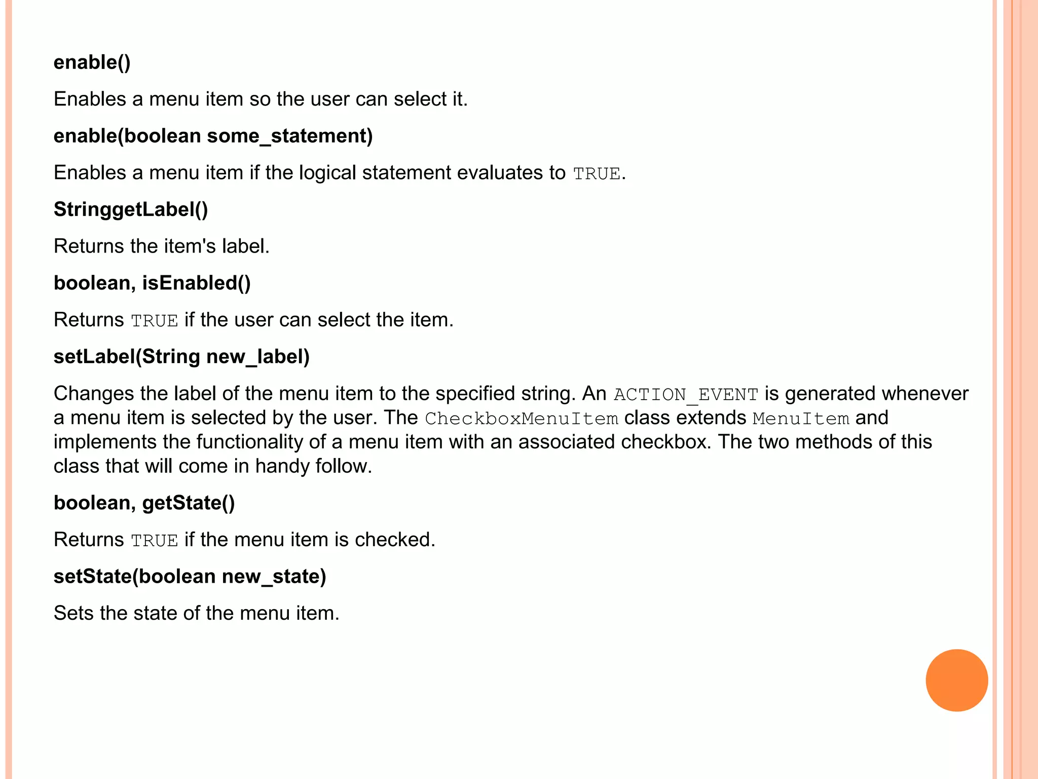 enable()
Enables a menu item so the user can select it.
enable(boolean some_statement)
Enables a menu item if the logical statement evaluates to TRUE.
StringgetLabel()
Returns the item's label.
boolean, isEnabled()
Returns TRUE if the user can select the item.
setLabel(String new_label)
Changes the label of the menu item to the specified string. An ACTION_EVENT is generated whenever
a menu item is selected by the user. The CheckboxMenuItem class extends MenuItem and
implements the functionality of a menu item with an associated checkbox. The two methods of this
class that will come in handy follow.
boolean, getState()
Returns TRUE if the menu item is checked.
setState(boolean new_state)
Sets the state of the menu item.

 