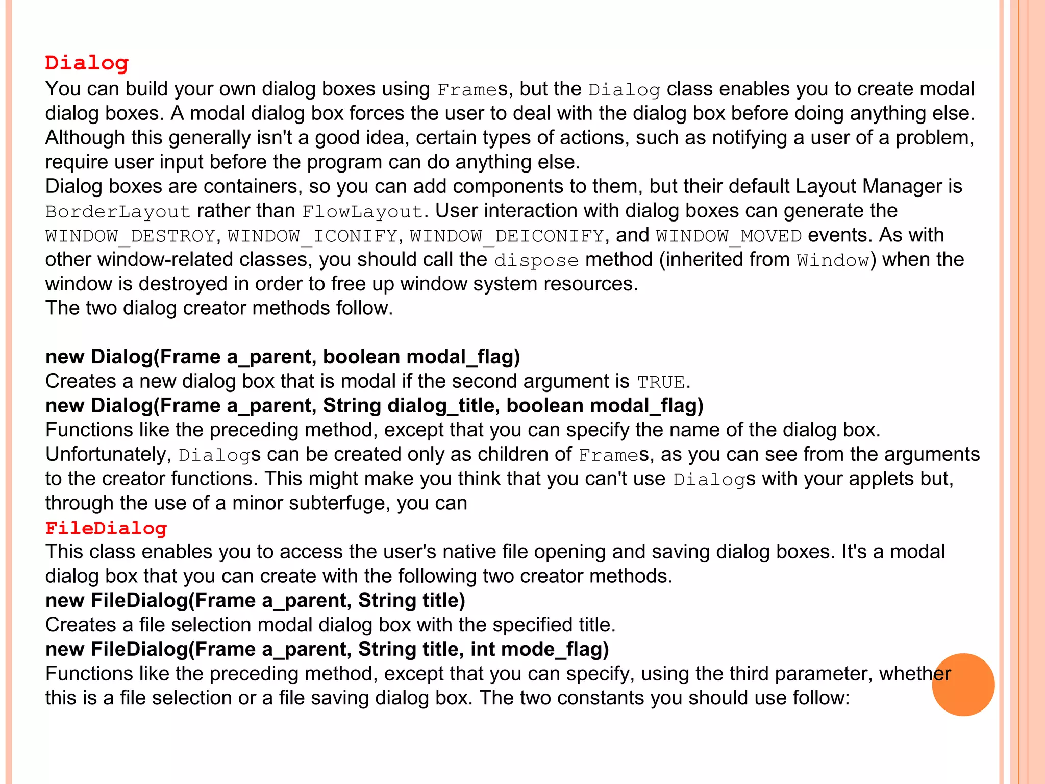 Dialog
You can build your own dialog boxes using Frames, but the Dialog class enables you to create modal
dialog boxes. A modal dialog box forces the user to deal with the dialog box before doing anything else.
Although this generally isn't a good idea, certain types of actions, such as notifying a user of a problem,
require user input before the program can do anything else.
Dialog boxes are containers, so you can add components to them, but their default Layout Manager is
BorderLayout rather than FlowLayout. User interaction with dialog boxes can generate the
WINDOW_DESTROY, WINDOW_ICONIFY, WINDOW_DEICONIFY, and WINDOW_MOVED events. As with
other window-related classes, you should call the dispose method (inherited from Window) when the
window is destroyed in order to free up window system resources.
The two dialog creator methods follow.
new Dialog(Frame a_parent, boolean modal_flag)
Creates a new dialog box that is modal if the second argument is TRUE.
new Dialog(Frame a_parent, String dialog_title, boolean modal_flag)
Functions like the preceding method, except that you can specify the name of the dialog box.
Unfortunately, Dialogs can be created only as children of Frames, as you can see from the arguments
to the creator functions. This might make you think that you can't use Dialogs with your applets but,
through the use of a minor subterfuge, you can
FileDialog
This class enables you to access the user's native file opening and saving dialog boxes. It's a modal
dialog box that you can create with the following two creator methods.
new FileDialog(Frame a_parent, String title)
Creates a file selection modal dialog box with the specified title.
new FileDialog(Frame a_parent, String title, int mode_flag)
Functions like the preceding method, except that you can specify, using the third parameter, whether
this is a file selection or a file saving dialog box. The two constants you should use follow:

 