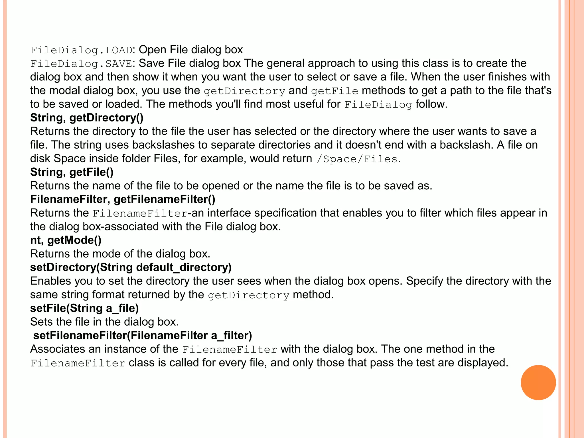 FileDialog.LOAD: Open File dialog box
FileDialog.SAVE: Save File dialog box The general approach to using this class is to create the
dialog box and then show it when you want the user to select or save a file. When the user finishes with
the modal dialog box, you use the getDirectory and getFile methods to get a path to the file that's
to be saved or loaded. The methods you'll find most useful for FileDialog follow.
String, getDirectory()
Returns the directory to the file the user has selected or the directory where the user wants to save a
file. The string uses backslashes to separate directories and it doesn't end with a backslash. A file on
disk Space inside folder Files, for example, would return /Space/Files.
String, getFile()
Returns the name of the file to be opened or the name the file is to be saved as.
FilenameFilter, getFilenameFilter()
Returns the FilenameFilter-an interface specification that enables you to filter which files appear in
the dialog box-associated with the File dialog box.
nt, getMode()
Returns the mode of the dialog box.
setDirectory(String default_directory)
Enables you to set the directory the user sees when the dialog box opens. Specify the directory with the
same string format returned by the getDirectory method.
setFile(String a_file)
Sets the file in the dialog box.
setFilenameFilter(FilenameFilter a_filter)
Associates an instance of the FilenameFilter with the dialog box. The one method in the
FilenameFilter class is called for every file, and only those that pass the test are displayed.

 