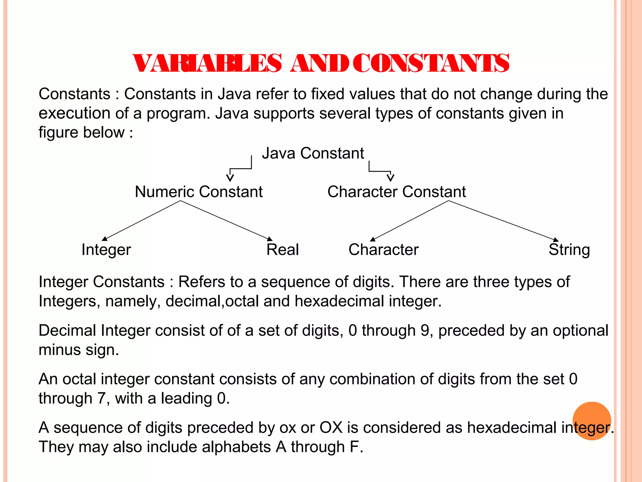 VARIABLES AND CONSTANTS
Constants : Constants in Java refer to fixed values that do not change during the
execution of a program. Java supports several types of constants given in
figure below :
Java Constant
Numeric Constant
Integer

Character Constant
Real

Character

String

Integer Constants : Refers to a sequence of digits. There are three types of
Integers, namely, decimal,octal and hexadecimal integer.
Decimal Integer consist of of a set of digits, 0 through 9, preceded by an optional
minus sign.
An octal integer constant consists of any combination of digits from the set 0
through 7, with a leading 0.
A sequence of digits preceded by ox or OX is considered as hexadecimal integer.
They may also include alphabets A through F.

 