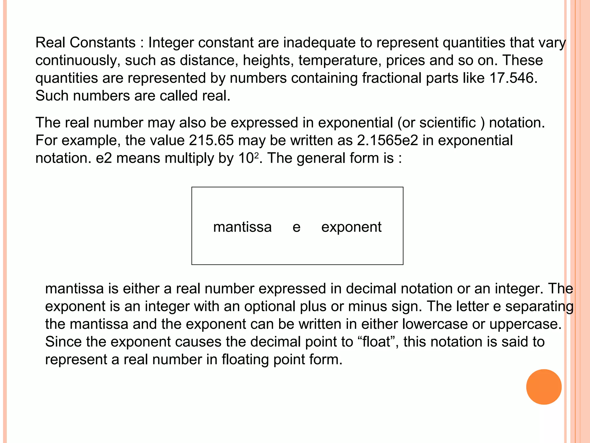 Real Constants : Integer constant are inadequate to represent quantities that vary
continuously, such as distance, heights, temperature, prices and so on. These
quantities are represented by numbers containing fractional parts like 17.546.
Such numbers are called real.
The real number may also be expressed in exponential (or scientific ) notation.
For example, the value 215.65 may be written as 2.1565e2 in exponential
notation. e2 means multiply by 102. The general form is :

mantissa

e

exponent

mantissa is either a real number expressed in decimal notation or an integer. The
exponent is an integer with an optional plus or minus sign. The letter e separating
the mantissa and the exponent can be written in either lowercase or uppercase.
Since the exponent causes the decimal point to “float”, this notation is said to
represent a real number in floating point form.

 