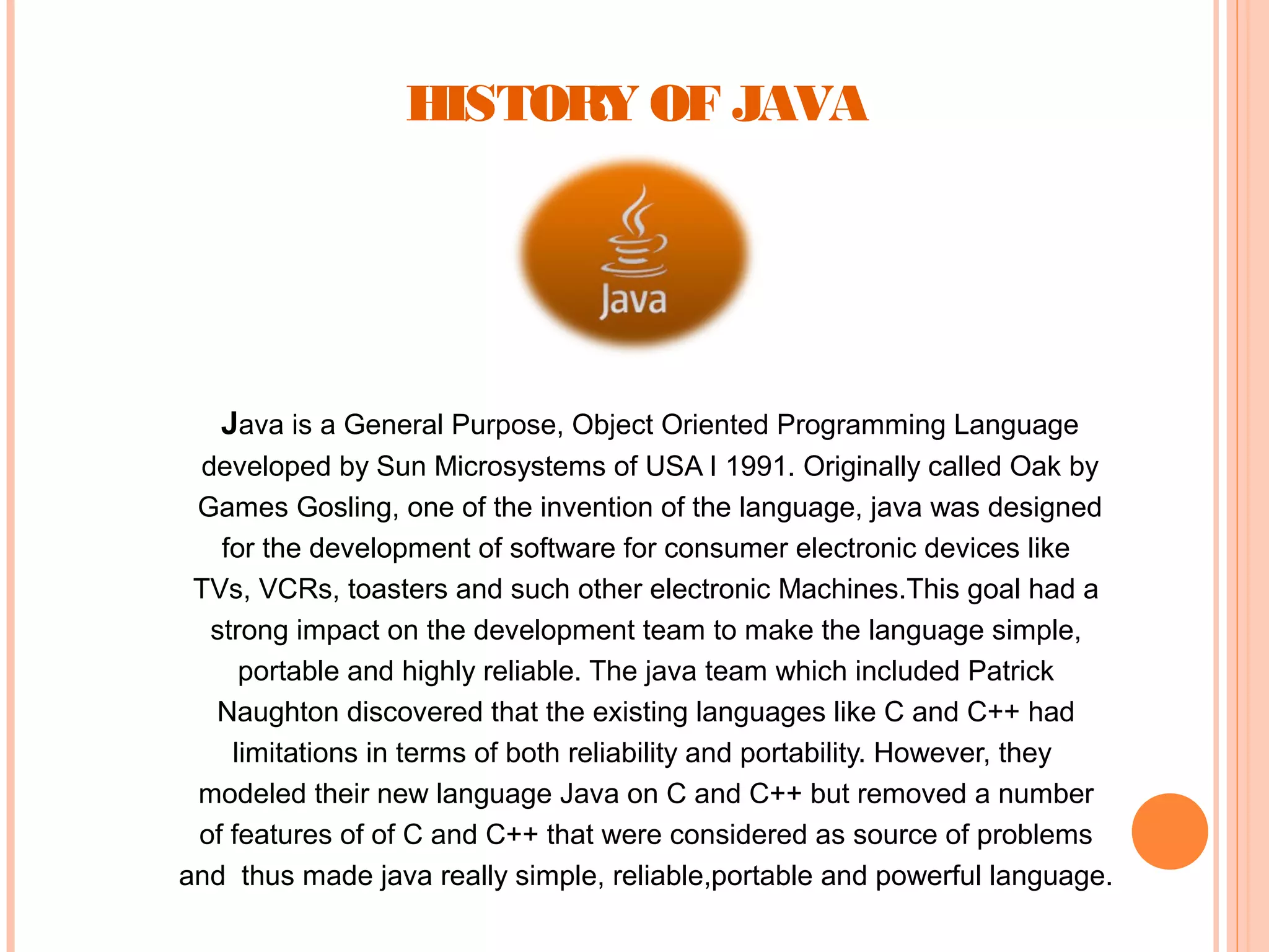 HISTORY OF JAVA

Java is a General Purpose, Object Oriented Programming Language
developed by Sun Microsystems of USA I 1991. Originally called Oak by
Games Gosling, one of the invention of the language, java was designed
for the development of software for consumer electronic devices like
TVs, VCRs, toasters and such other electronic Machines.This goal had a
strong impact on the development team to make the language simple,
portable and highly reliable. The java team which included Patrick
Naughton discovered that the existing languages like C and C++ had
limitations in terms of both reliability and portability. However, they
modeled their new language Java on C and C++ but removed a number
of features of of C and C++ that were considered as source of problems
and thus made java really simple, reliable,portable and powerful language.

 
