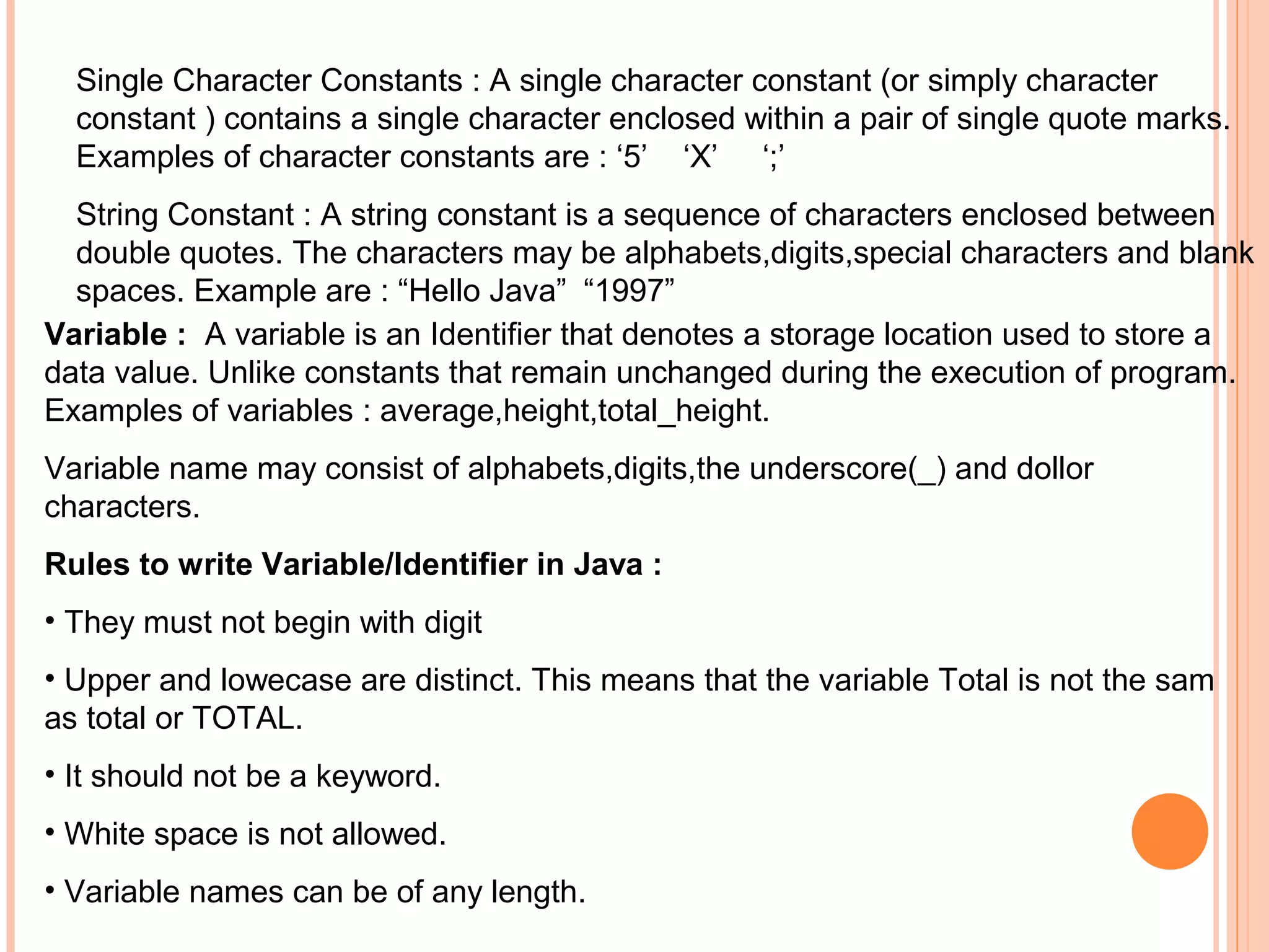 Single Character Constants : A single character constant (or simply character
constant ) contains a single character enclosed within a pair of single quote marks.
Examples of character constants are : ‘5’ ‘X’ ‘;’
String Constant : A string constant is a sequence of characters enclosed between
double quotes. The characters may be alphabets,digits,special characters and blank
spaces. Example are : “Hello Java” “1997”
Variable : A variable is an Identifier that denotes a storage location used to store a
data value. Unlike constants that remain unchanged during the execution of program.
Examples of variables : average,height,total_height.
Variable name may consist of alphabets,digits,the underscore(_) and dollor
characters.
Rules to write Variable/Identifier in Java :
• They must not begin with digit
• Upper and lowecase are distinct. This means that the variable Total is not the sam
as total or TOTAL.
• It should not be a keyword.
• White space is not allowed.
• Variable names can be of any length.

 