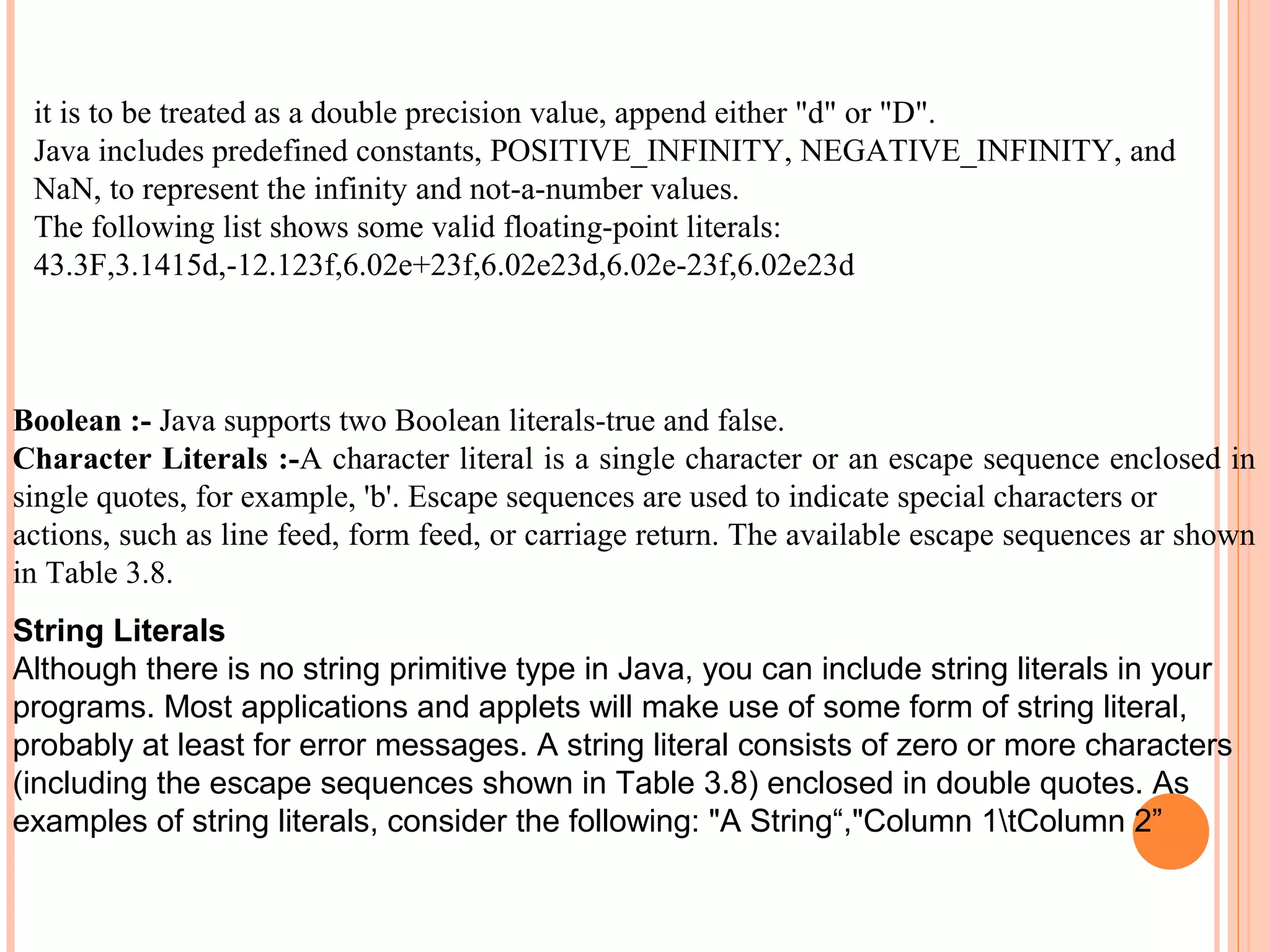 it is to be treated as a double precision value, append either "d" or "D".
Java includes predefined constants, POSITIVE_INFINITY, NEGATIVE_INFINITY, and
NaN, to represent the infinity and not-a-number values.
The following list shows some valid floating-point literals:
43.3F,3.1415d,-12.123f,6.02e+23f,6.02e23d,6.02e-23f,6.02e23d

Boolean :- Java supports two Boolean literals-true and false.
Character Literals :-A character literal is a single character or an escape sequence enclosed in
single quotes, for example, 'b'. Escape sequences are used to indicate special characters or
actions, such as line feed, form feed, or carriage return. The available escape sequences ar shown
in Table 3.8.
String Literals
Although there is no string primitive type in Java, you can include string literals in your
programs. Most applications and applets will make use of some form of string literal,
probably at least for error messages. A string literal consists of zero or more characters
(including the escape sequences shown in Table 3.8) enclosed in double quotes. As
examples of string literals, consider the following: "A String“,"Column 1tColumn 2”

 