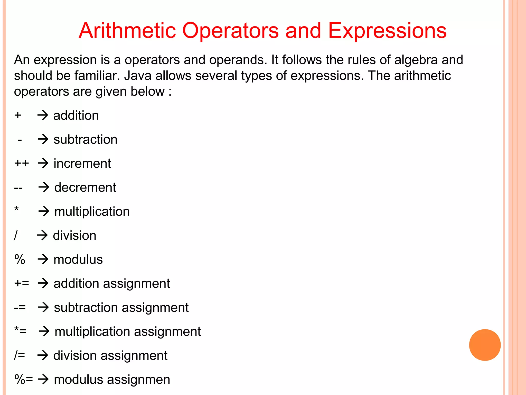 Arithmetic Operators and Expressions
An expression is a operators and operands. It follows the rules of algebra and
should be familiar. Java allows several types of expressions. The arithmetic
operators are given below :
+

 addition

-

 subtraction

++  increment
--

 decrement

*

 multiplication

/

 division

%  modulus
+=  addition assignment
-=  subtraction assignment
*=  multiplication assignment
/=  division assignment
%=  modulus assignmen

 